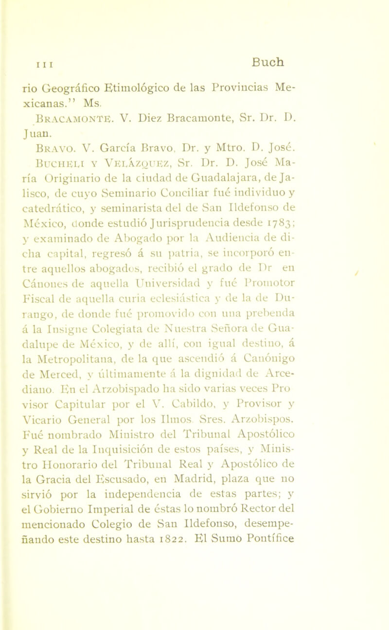 Buch rio Geográfico Etimológico de las Provincias Me- xicanas.” Ms. Bracamonte. V. Diez Bracamonte, Sr. Dr. D. Juan. Bravo. V. García Bravo, Dr. y Mtro. D. José. Bucheu y Velázquez, Sr. Dr. D. José Ma- ría Originario de la ciudad de Guadalajara, de Ja- lisco, de cuyo Seminario Conciliar fué individuo y catedrático, y seminarista del de San Ildefonso de México, donde estudió Jurisprudencia desde 1783; y examinado de Abogado por la Audiencia de di- cha capital, regresó á su patria, se incorporó en- tre aquellos abogados, recibió el grado de Dr en Cáuoues de aquella Universidad y fué Promotor Fiscal de aquella curia eclesiástica y de la de Du- rango, de donde fué promovido con una prebenda á la Insigne Colegiata de Nuestra Señora de Gua- dalupe de México, y de allí, con igual destino, á la Metropolitana, de la que ascendió á Canóuigo de Merced, v últimamente á la dignidad de Arce- diano. En el Arzobispado lia sido varias veces Pro visor Capitular por el V. Cabildo, y Provisor y Vicario General por los limos Sres. Arzobispos. Fué nombrado Ministro del Tribunal Apostólico y Real de la Inquisición de estos países, y Minis- tro Honorario del Tribunal Real y Apostólico de la Gracia del Escusado, en Madrid, plaza que no sirvió por la independencia de estas partes; y el Gobierno Imperial de éstas lo nombró Rector del mencionado Colegio de San Ildefonso, desempe- ñando este destino hasta 1822. El Sumo Pontífice
