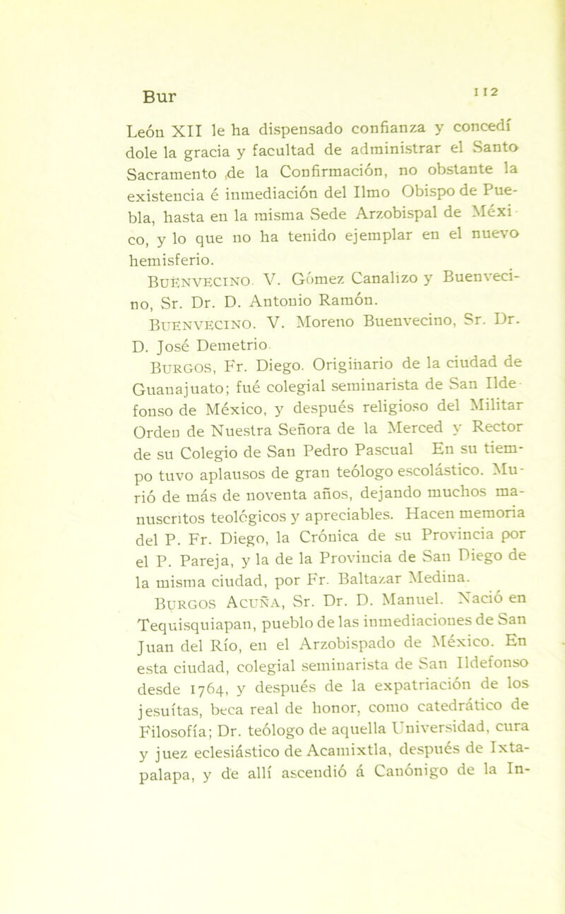 León XII le ha dispensado confianza y concedí dolé la gracia y facultad de administrar el Santo Sacramento ,de la Confirmación, no obstante la existencia é inmediación del limo Obispo de Pue- bla, hasta en la misma Sede Arzobispal de Méxi co, y lo que no ha tenido ejemplar en el nuevo hemisferio. BuEnvecino. V. Gómez Canalizo y Buenveci- no, Sr. Dr. D. Antonio Ramón. Buen vecino. V. Moreno Buenvecino, Sr. Dr. D. José Demetrio Burgos, Fr. Diego. Originario de la ciudad de Guanajuato; fué colegial seminarista de San Ilde fonso de México, y después religioso del Militar Orden de Nuestra Señora de la Merced y Rector de su Colegio de San Pedro Pascual En su tiem- po tuvo aplausos de gran teólogo escolástico. Mu- rió de más de noventa años, dejando muchos ma- nuscritos teológicos y apreciables. Hacen memoria del P. Fr. Diego, la Crónica de su Provincia por el P. Pareja, y la de la Provincia de San Diego de la misma ciudad, por Fr. Baltazar Medina. Burgos Acuña, Sr. Dr. D. Manuel. Nació en Tequisquiapan, pueblo de las inmediaciones de San Juan del Río, en el Arzobispado de México. En esta ciudad, colegial seminarista de San Ildefonso desde 1764, y después de la expatriación de los jesuítas, beca real de honor, como catedrático de Filosofía; Dr. teólogo de aquella Universidad, cura y juez eclesiástico de Acamixtla, después de Ixta- palapa, y de allí ascendió a Canónigo de la In-