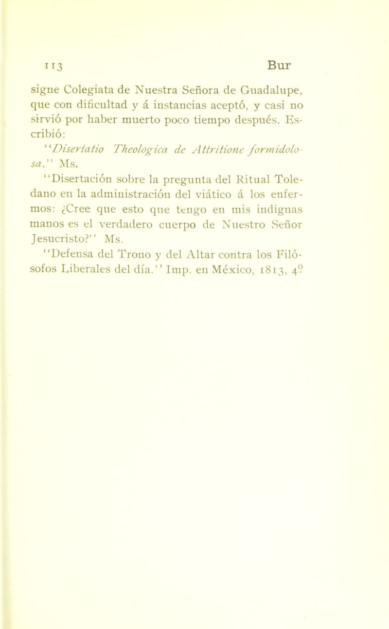signe Colegiata de Nuestra Señora de Guadalupe, que con dificultad y á instancias aceptó, y casi no sirvió por haber muerto poco tiempo después. Es- cribió: “Disertado Theologica de Attritione formidolo- saMs. “Disertación sobre la pregunta del Ritual Tole- dano en la administración del viático á los enfer- mos: ¿Cree que esto que tengo en mis indignas manos es el verdadero cuerpo de Nuestro Señor Jesucristo?’’ Ms. “Defensa del Trono y del Altar contra los Filó- sofos Liberales del día.’’ Imp. en México, 1813, 4?