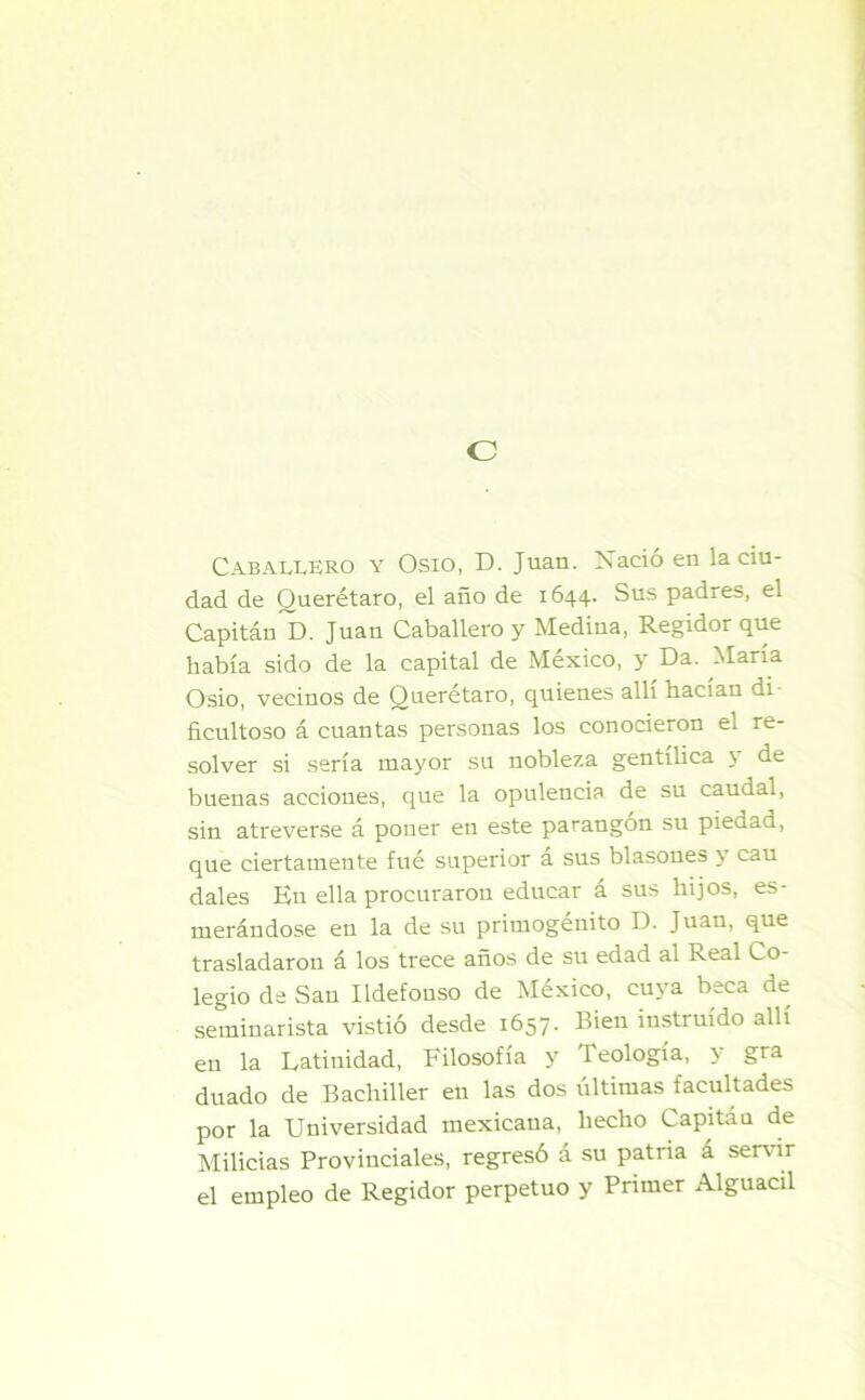 c Caballero y Osio, D. Juan. Xacio en la ciu- dad de Querétaro, el año de 1644. Sus padres, el Capitán D. Juan Caballero y Medina, Regidor que había sido de la capital de México, y Da. María Osio, vecinos de Querétaro, quienes allí hacían di ficultoso á cuantas personas los conocieron el re- solver si sería mayor su nobleza gentílica \ de buenas acciones, que la opulencia de su caudal, sin atreverse á poner en este parangón su piedad, que ciertamente fué superior a sus blasones \ cau dales En ella procuraron educar á sus hijos, es- merándose eu la de su primogénito D. Juan, que trasladaron á los trece años de su edad al Real Co- legio de Sau Ildefonso de México, cuya beca de seminarista vistió desde 1657. Bien instruido allí en la Latinidad, Filosofía y Teología, y gra duado de Bachiller en las dos últimas facultades por la Universidad mexicana, hecho Capitau de Milicias Provinciales, regresó á su patria á servir el empleo de Regidor perpetuo y Primer Alguacil