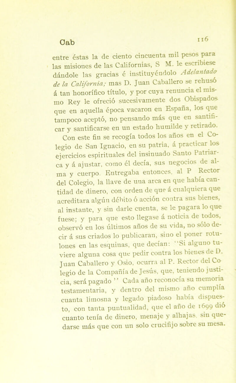 entre éstas la de ciento cincuenta mil pesos para las misiones de las Californias, S M. le escribiese dándole las gracias é instituyéndolo Adelantado de la California; mas D. Juan Caballero se rehusó á tan honorífico título, y por cuya renuncia el mis- mo Rey le ofreció sucesivamente dos Obispados que en aquella época vacaron en España, los que tampoco aceptó, no pensando más que en santifi- car y santificarse en un estado humilde y retirado. Con este fin se recogía todos los años en el Co- legio de San Ignacio, en su patria, á practicar los ejercicios espirituales del insinuado Santo Patriar- ca y á ajustar, como él decía, sus negocios de al- ma y cuerpo. Entregaba entonces, al P Rector del Colegio, la llave de una arca en que había can- tidad de dinero, con orden de que á cualquiera que acreditara algún débito ó acción contra sus bienes, al instante, y sin darle cuenta, se le pagara lo que fuese; y para que esto llegase á noticia de todos, observó en los últimos años de su vida, no sólo de- cir á sus criados lo publicaran, sino el poner rotu- lones en las esquinas, que decían: “Si alguno tu- viere alguna cosa que pedir contra los bienes de D. Juan Caballero y Osio, ocurra al P. Rector del Co legio de la Compañía de Jesús, que, teniendo justi- cia, será pagado ’ ’ Cada año reconocía su memoria testamentaria, y dentro del mismo año cumplía cuanta limosna y legado piadoso había dispues- to, con tanta puntualidad, que el año de 1699 dió cuanto tenía de dinero, menaje y alhajas, sin que- darse más que con un solo crucifijo sobre su mesa.