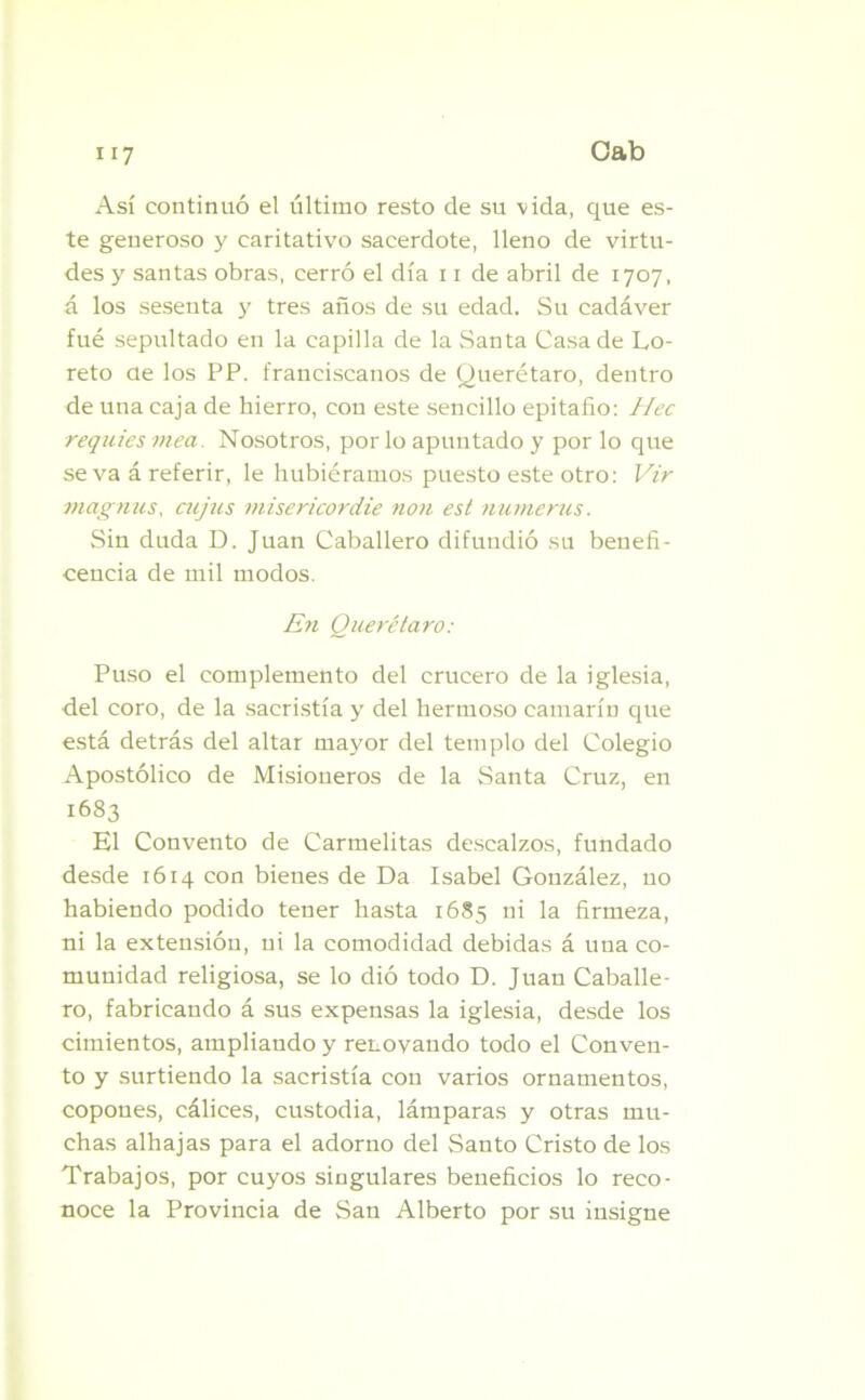 Así continuó el último resto de su vida, que es- te generoso y caritativo sacerdote, lleno de virtu- des y santas obras, cerró el día 11 de abril de 1707, á los sesenta y tres años de su edad. Su cadáver fue sepultado en la capilla de la Santa Casa de Lo- reto ae los PP. franciscanos de Querétaro, dentro de una caja de hierro, con este sencillo epitafio: Hec requies mea. Nosotros, por lo apuntado y por lo que se va á referir, le hubiéramos puesto este otro: Vir magnas, cujus misericordie non est numeras. Sin duda D. Juan Caballero difundió su benefi- cencia de mil modos. En Querétaro: Puso el complemento del crucero de la iglesia, del coro, de la sacristía y del hermoso camarín que está detrás del altar mayor del templo del Colegio Apostólico de Misioneros de la Santa Cruz, en 1683 El Convento de Carmelitas descalzos, fundado desde 1614 con bienes de Da Isabel González, no habiendo podido tener hasta 1685 ni la firmeza, ni la extensión, ni la comodidad debidas á una co- munidad religiosa, se lo dió todo D. Juan Caballe- ro, fabricando á sus expensas la iglesia, desde los cimientos, ampliando y renovando todo el Conven- to y surtiendo la sacristía con varios ornamentos, copones, cálices, custodia, lámparas y otras mu- chas alhajas para el adorno del Santo Cristo de los Trabajos, por cuyos singulares beneficios lo reco- noce la Provincia de San Alberto por su insigne