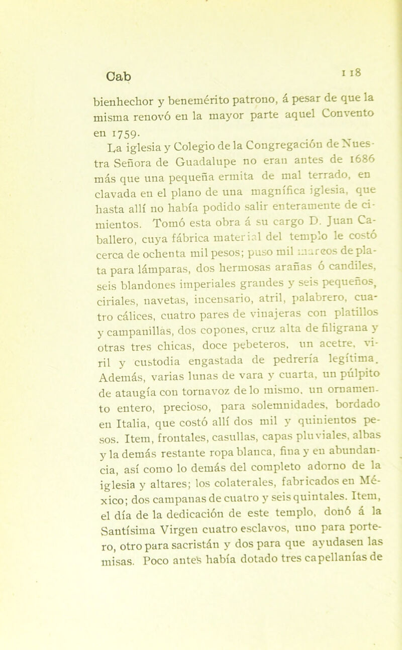bienhechor y benemérito patrono, a pesar de que la misma renovó en la mayor parte aquel Comento en 1759. La iglesia y Colegio de la Congregación de Nues- tra Señora de Guadalupe no eran antes de 1686 más que una pequeña ermita de mal terrado, en clavada en el plano de una magnífica iglesia, que hasta allí no había podido salir enteramente de ci- mientos. Tomó esta obra á su cargo D. Juan Ca- ballero, cuya fábrica material del templo le costó cerca de ochenta mil pesos; puso mil marcos de pla- ta para lámparas, dos hermosas arañas ó candiles, seis blandones imperiales grandes y seis pequeños, ciriales, uavetas, incensario, atril, palabrero, cua tro cálices, cuatro pares de vinajeras con platillos y campanillas, dos copones, cruz alta de filigrana y otras tres chicas, doce pebeteros, un acetre, vi- ril y custodia engastada de pedrería legítima. Además, varias lunas de vara y cuarta, un púlpito de ataugía con tornavoz délo mismo, un ornamen- to entero, precioso, para solemnidades, bordado en Italia, que costó allí dos mil y quinientos pe- sos. Item, frontales, casullas, capas pluviales, albas y la demás restante ropa blanca, fina y en abundan- cia, así como lo demas del completo adorno de la iglesia y altares; los colaterales, fabricados en Mé- xico; dos campanas de cuatro y seis quintales. Item, el día de la dedicación de este templo, donó á la Santísima Virgen cuatro esclavos, uno para porte- ro, otro para sacristán y dos para que ayudasen las misas. Poco antes había dotado tres capellanías de