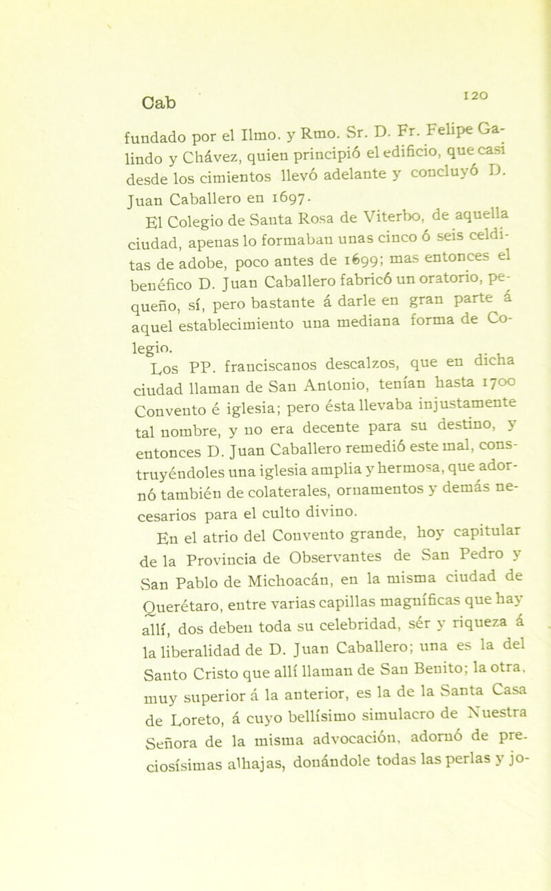 fundado por el limo, y Rmo. Sr. D. Fr. Felipe Ga- lindo y Chávez, quien principió el edificio, que casi desde los cimientos llevó adelante y concluyó D. Juan Caballero en 1697. El Colegio de Santa Rosa de Viterbo, de aquella ciudad, apenas lo formaban unas cinco ó seis celdi- tas de adobe, poco antes de 1699; mas entonces el benéfico D. Juan Caballero fabricó un oratorio, pe- queño, sí, pero bastante á darle en gran parte á aquel establecimiento una mediana forma de Co- legi°. . Eos PP. franciscanos descalzos, que en mena ciudad llaman de San Antonio, tenían hasta 1700 Convento é iglesia; pero ésta llevaba injustamente tal nombre, y no era decente para su destino, y entonces D. Juan Caballero remedió este mal, cons- truyéndoles una iglesia amplia y hermosa, que ador- nó también de colaterales, ornamentos y demás ne- cesarios para el culto divino. En el atrio del Convento grande, hoy capitular de la Provincia de Observantes de San Pedro y San Pablo de Michoacán, en la misma ciudad de Querétaro, entre varias capillas magníficas que hay allí, dos deben toda su celebridad, sér y riqueza á la liberalidad de D. Juan Caballero; una es la del Santo Cristo que allí llaman de San Benito; la otra, muy superior á la anterior, es la de la Santa Casa de Loreto, á cuyo bellísimo simulacro de Nuestra Señora de la misma advocación, adornó de pre- ciosísimas alhajas, donándole todas las perlas y jo-
