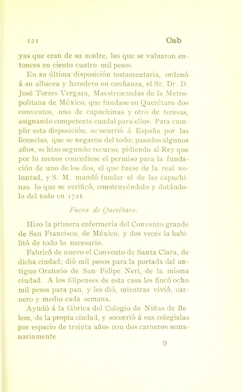 y as que eran de su madre, las que se valuaron en- tonces en ciento cuatro mil pesos. En su última disposición testamentaria, ordenó á su albacea y heredero en confianza, el Sr. Dr. D. José Torres Vergara, Maestrescuelas de la Metro- politana de México, que fundase en Querétaro dos conventos, uno de capuchinas y otro de teresas, asignando competente caudal para ellos. Para cum- plir esta disposición, se 'ocurrió á España por las licencias, que se negaron del todo; pasados algunos años, se hizo segundo recurso, pidiendo al Rey que por lo menos concediese el permiso para la funda- ción de uno délos dos, el que fuese de la real vo- luntad, y S. M. mandó fundar el de las eapuchi ñas lo que se verificó, construyéndolo y dotándo- lo del todo en 1721. Fuera de Querétaro: Hizo la primera enfermería del Convento grande de San Francisco, de México, y dos veces la habi- litó de todo lo necesario. Fabricó de nuevo el Convento de Santa Clara, de dicha ciudad; dió mil pesos para la portada del an- tiguo Oratorio de San Felipe Neri, de la misma ciudad. A los filipenses de esta casa les fincó ocho mil pesos para pan, y les dió, mientras vivió, car- nero y medio cada semana. Ayudó á la fábrica del Colegio de Niñas de Be lem, de la propia ciudad, y socorrió á sus colegialas por espacio de treinta años con dos carneros sema- nariamente 9
