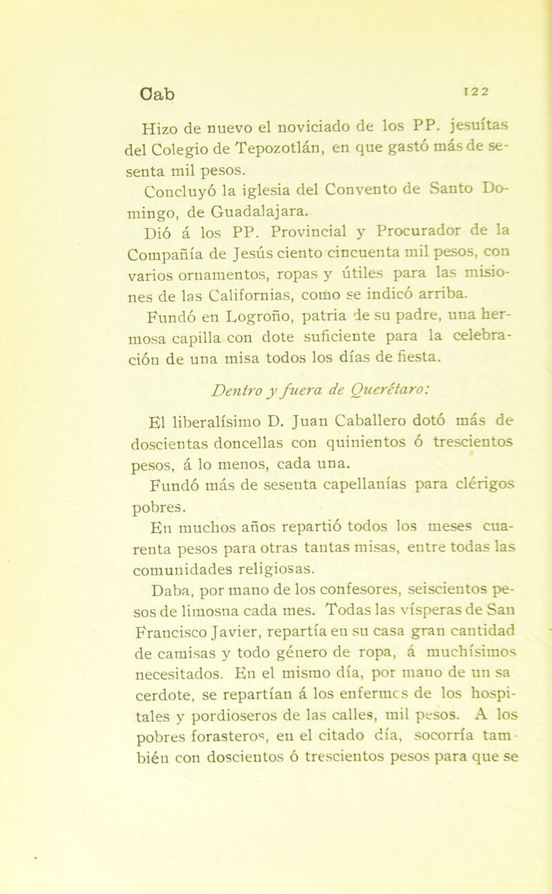 Hizo de nuevo el noviciado de los PP. jesuítas del Colegio de Tepozotlán, en que gastó más de se- senta mil pesos. Concluyó la iglesia del Convento de Santo Do- mingo, de Guadalajara. Dió á los PP. Provincial y Procurador de la Compañía de Jesús ciento cincuenta mil pesos, con varios ornamentos, ropas y útiles para las misio- nes de las Californias, como se indicó arriba. Fundó en Logroño, patria de su padre, una her- mosa capilla con dote suficiente para la celebra- ción de una misa todos los días de fiesta. Dentro y fuei'a de Querétaro: El liberalísimo D. Juan Caballero dotó más de doscientas doncellas con quinientos ó trescientos pesos, á lo menos, cada una. Fundó más de sesenta capellanías para clérigos pobres. En muchos años repartió todos los meses cua- renta pesos para otras tantas misas, entre todas las comunidades religiosas. Daba, por mano de los confesores, seiscientos pe- sos de limosna cada mes. Todas las vísperas de San Francisco Javier, repartía eu su casa gran cantidad de camisas y todo género de ropa, á muchísimos necesitados. En el mismo día, por mano de un sa cerdote, se repartían á los enfermes de los hospi- tales y pordioseros de las calles, mil pesos. A los pobres forasteros, en el citado día, socorría tam- bién con doscientos ó trescientos pesos para que se