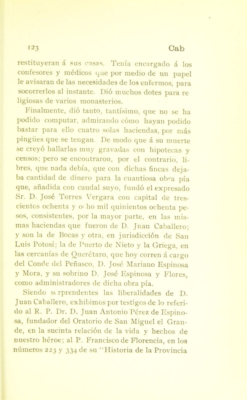 restituyeran á sus casas. Tenía encargado á los confesores y médicos que por medio de un papel le avisaran de las necesidades de los enfermos, para socorrerlos al instante. Dió muchos dotes para re ligiosas de varios monasterios. Finalmente, dió tanto, tantísimo, que no se lia podido computar, admirando cómo hayan podido bastar para ello cuatro solas haciendas, por más pingües que se tengan. De modo que á su muerte se creyó hallarlas muy gravadas con hipotecas y censos; pero se encontraron, por el contrario, li- bres, que nada debía, que con dichas fincas deja- ba cantidad de dinero para la cuantiosa obra pía que, añadida con caudal suyo, fundó el expresado Sr. D. José Torres Vergara con capital de tres- cientos ochenta y 0‘ lio mil quinientos ochenta pe- sos, consistentes, por la mayor parte, en las mis- mas haciendas que fueron de D. Juan Caballero; y son la de Bocas y otra, en jurisdicción de San Luis Potosí; la de Puerto de Nieto y la Griega, en las cercanías de Querétaro, que hoy corren á cargo del Conde del Peñasco, D. José Mariano Espinosa y Mora, y su sobrino D. José Espinosa y Flores, como administradores de dicha obra pía. Siendo sr rprendentes las liberalidades de D. Juan Caballero, exhibimos por testigos de lo referi- do al R. P. Dr. D. Juan Antonio Pérez de Espino- sa, fundador del Oratorio de San Miguel el Gran- de, en la sucinta relación de la vida y hechos de nuestro héroe; al P. Francisco de Florencia, en los números 223 y 334 de su “Historia de la Provincia