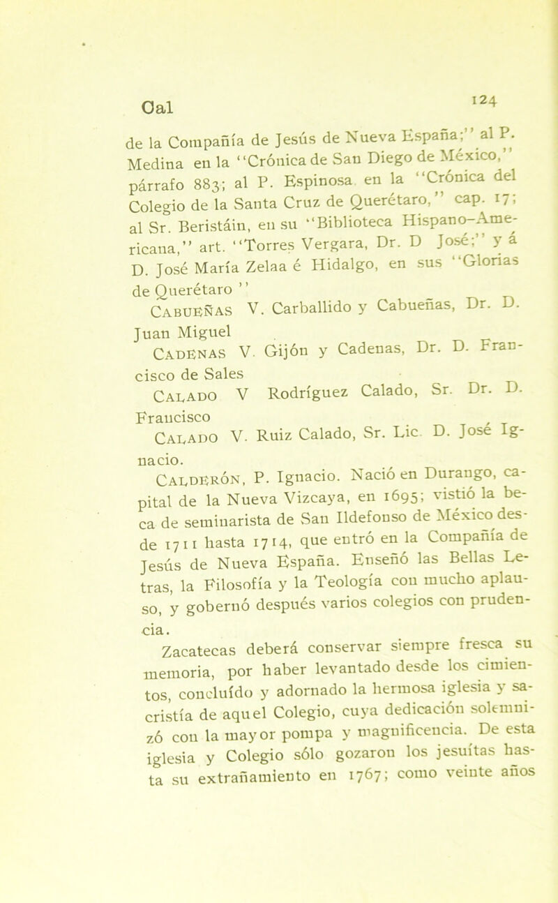 de la Compañía de Jesús de Nueva España;” al P. Medina en la ‘‘Crónica de San Diego de México, párrafo 883; al P. Espinosa en la “Crónica del Colegio de la Santa Cruz de Querétaro, cap. 17, al Sr° Beristáin, en su “Biblioteca Hispano-Ame- ricana,” art. ‘‘Torres Vergara, Dr. D José;’ y a D. José María Zelaa é Hidalgo, en sus “Glorias de Querétaro ’ ’ Cabueñas V. Carballido y Cabueñas, Dr. D. Juan Miguel Cadenas V. Gijón y Cadenas, Dr. D. Fran- cisco de Sales Calado V Rodríguez Calado, Sr. Dr. D. Francisco Calado V. Ruiz Calado, Sr. Lie D. José Ig- nacio. Calderón, P. Ignacio. Nació en Durango, ca- pital de la Nueva Vizcaya, en 1695; vistió la be- ca de seminarista de San Ildefonso de México des- de 17 11 basta 1714, que entró en la Compañía de Jesús de Nueva España. Enseñó las Bellas Le- tras, la Filosofía y la Teología con mucho aplau- so, y gobernó después varios colegios con pruden- cia. Zacatecas deberá conservar siempre fresca su memoria, por haber levantado desde los cimien- tos, concluido y adornado la hermosa iglesia y sa- cristía de aquel Colegio, cuya dedicación solemni- zó con la mayor pompa y magnificencia., De esta iglesia y Colegio sólo gozaron los jesuítas has- ta su extrañamiento en 1767; como veinte anos
