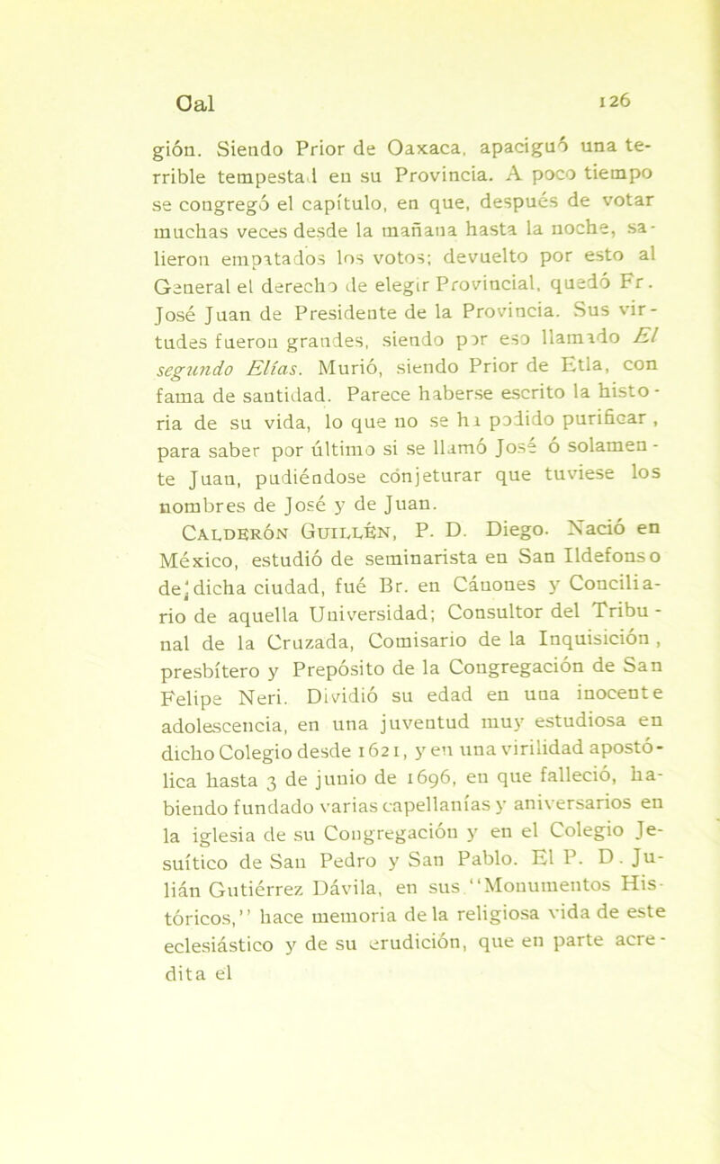 gión. Siendo Prior de Oaxaca, apaciguó una te- rrible tempestad en su Provincia. A poco tiempo se congregó el capítulo, en que, después de votar muchas veces desde la mañana hasta la noche, sa- lieron empatados los votos; devuelto por esto al General el derecho de elegir Provincial, quedó Fr. José Juan de Presidente de la Provincia. Sus vir- tudes fueron grandes, siendo por eso llamado El segundo Elias. Murió, siendo Prior de Etla, con fama de santidad. Parece haberse escrito la histo- ria de su vida, lo que no se hi podido purificar , para saber por último si se llamo José o solamen - te Juan, pudiéndose conjeturar que tuviese los nombres de José y de Juan. Calderón Guillan, P. D. Diego. Nació en México, estudió de seminarista en San Ildefonso de]dicha ciudad, fué Br. en Cánones y Concilia- rio de aquella Universidad; Consultor del Tribu- nal de la Cruzada, Comisario de la Inquisición , presbítero y Prepósito de la Congregación de San Felipe Neri. Dividió su edad en uua inocente adolescencia, en una juventud muy estudiosa en dicho Colegio desde 1621, y en una virilidad apostó - lica hasta 3 de junio de 1696, en que falleció, ha- biendo fundado varias capellanías y aniversarios en la iglesia de su Congregación y en el Colegio Je- suítico de San Pedro y San Pablo. El P. D . Ju- lián Gutiérrez Dávila, en sus “Monumentos His- tóricos,’’ hace memoria déla religiosa vida de este eclesiástico y de su erudición, que en parte acre- dita el
