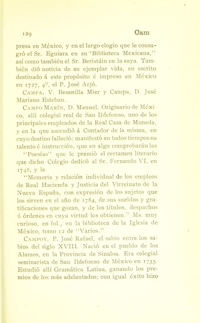 I2g presa en México, y en el largo elogio que le consa- gró el Sr. Eguiara en su ‘Biblioteca Mexicana,” así como también el Sr. Beristáin en la suya. Tam- bién dió noticia de su ejemplar vida, en escrito destinado á este propósito é impreso eu México en 1727, 4?, el P. José Arjó. Campa. V. Besanilla Mier y Campa, D. José Mariano Esteban. Campo Marín, D. Manuel. Originario de Méxi co, allí colegial real de San Ildefonso, uno de los principales empleados de la Real Casa de Moneda, y en la que ascendió á Contador de la misma, en cuyo destino falleció; manifestó eu todos tiempos su talento é instrucción, que en algo comprobarán las “Poesías” que le premió el certamen literario que dicho Colegio dedicó al Sr. Fernando VI, en 1748, y la “Memoria y relación individual de los empleos de Real Hacienda y Justicia del Virreiuato de la Nueva España, con expresióu de los sujetos que los sirven en el año de 1784, de sus sueldos y gra- tificaciones que gozan, y de los títulos, despachos ú órdenes en cuya virtud los obtienen. Ms. muy curioso, en fol., en la biblioteca de la Iglesia de México, tomo 12 de “Varios.” Campoy, P. José Rafael, el sabio entre los sa- bios del siglo XVIII. Nació en el pueblo de los Alamos, en la Provincia de Sinaloa. Era colegial seminarista de San Ildefonso de México en 1735. Estudió allí Gramática Latina, ganando los pre- mios de los más adelantados; con igual éxito hizo