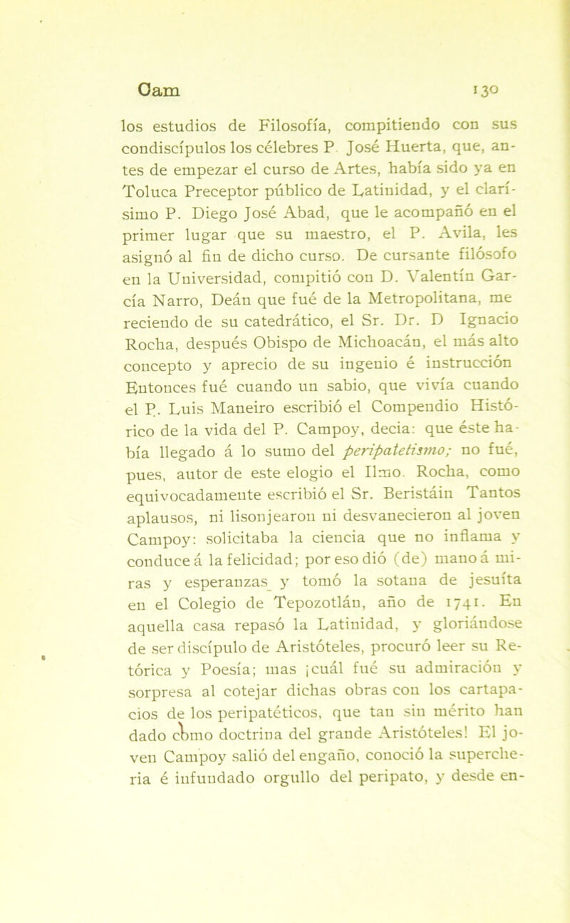 los estudios de Filosofía, compitiendo con sus condiscípulos los célebres P José Huerta, que, an- tes de empezar el curso de Artes, había sido ya en Toluca Preceptor público de Latinidad, y el clarí- simo P. Diego José Abad, que le acompañó en el primer lugar que su maestro, el P. Avila, les asignó al fin de dicho curso. De cursante filósofo en la Universidad, compitió con D. Valentín Gar- cía Narro, Deán que fué de la Metropolitana, me reciendo de su catedrático, el Sr. Dr. D Ignacio Rocha, después Obispo de Michoacán, el más alto concepto y aprecio de su ingenio é instrucción Entonces fué cuando un sabio, que vivía cuando el P. Luis Maneiro escribió el Compendio Histó- rico de la vida del P. Campoy, decia: que éste ha- bía llegado á lo sumo del peripatetismo; no fué, pues, autor de este elogio el limo. Rocha, como equivocadamente escribió el Sr. Beristáin Tantos aplausos, ni lisonjearon ni desvanecieron al joven Campoy: solicitaba la ciencia que no inflama y conduce á la felicidad; poresodió (de) mano á mi- ras y esperanzas y tomó la sotana de jesuíta en el Colegio de Tepozotlán, año de 1741. En aquella casa repasó la Latinidad, y gloriándose de ser discípulo de Aristóteles, procuró leer su Re- tórica y Poesía; mas ¡cuál fué su admiración y sorpresa al cotejar dichas obras con los cartapa- cios de los peripatéticos, que tan sin mérito han dado cbmo doctrina del grande Aristóteles! El jo- ven Campoy salió del engaño, conoció la superche- ría é infundado orgullo del peripato, y desde en-
