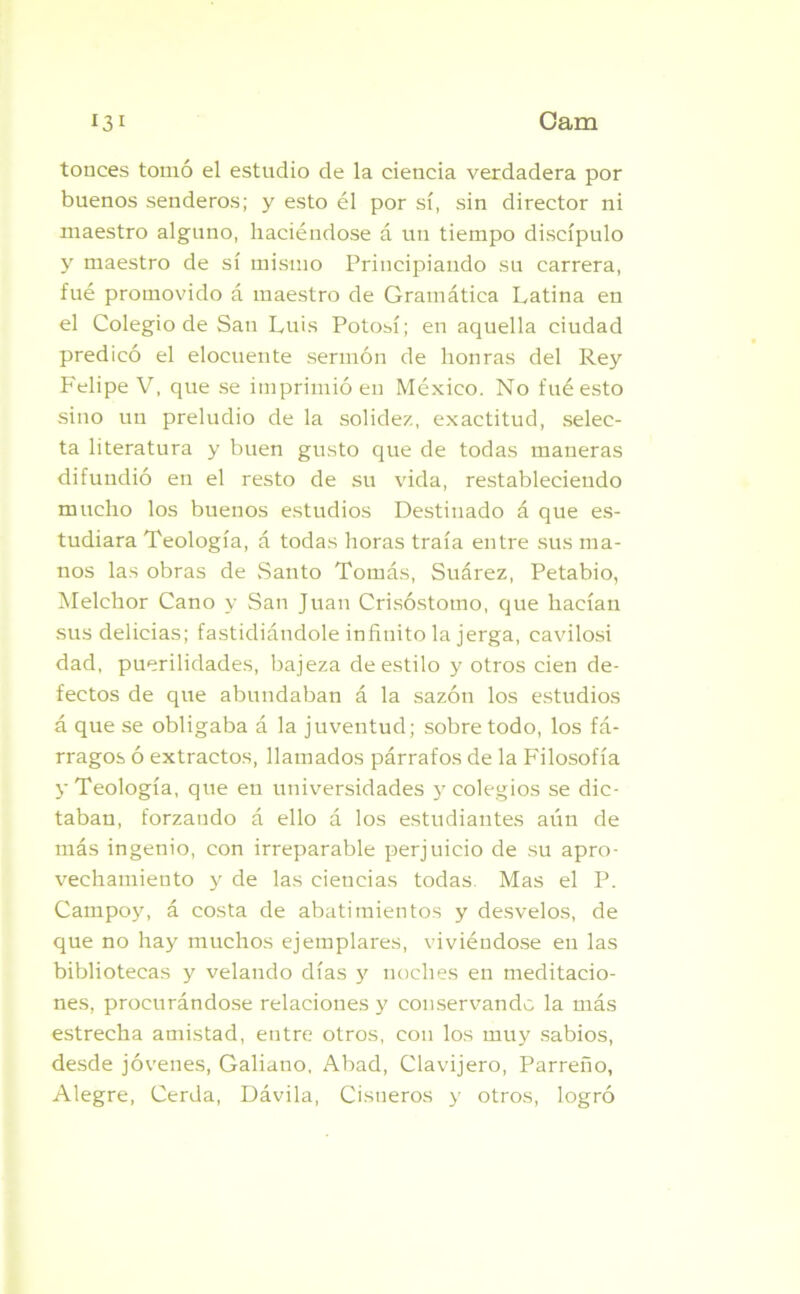 tonces tomó el estudio de la ciencia verdadera por buenos senderos; y esto él por sí, sin director ni maestro alguno, haciéndose á un tiempo discípulo y maestro de sí mismo Principiando su carrera, fué promovido á maestro de Gramática Latina en el Colegio de San Luis Potosí; en aquella ciudad predicó el elocuente sermón de honras del Rey Felipe V, que se imprimió en México. No fué esto sino un preludio de la solidez, exactitud, selec- ta literatura y buen gusto que de todas maneras difundió en el resto de su vida, restableciendo mucho los buenos estudios Destinado á que es- tudiara Teología, á todas horas traía entre sus ma- nos las obras de Santo Tomás, Suárez, Petabio, Melchor Cano y San Juan Crisóstomo, que hacían sus delicias; fastidiándole infinito la jerga, cavilosi dad, puerilidades, bajeza de estilo y otros cien de- fectos de que abundaban á la sazón los estudios á que se obligaba á la juventud; sobretodo, los fá- rragos ó extractos, llamados párrafos de la Filosofía y Teología, que en universidades y colegios se dic- taban, forzando á ello á los estudiantes aún de más ingenio, con irreparable perjuicio de su apro- vechamiento y de las ciencias todas. Mas el P. Campoy, á costa de abatimientos y desvelos, de que no hay muchos ejemplares, viviéndose en las bibliotecas y velando días y noches en meditacio- nes, procurándose relaciones y conservando la más estrecha amistad, entre otros, con los muy sabios, desde jóvenes, Galiano, Abad, Clavijero, Parreño, Alegre, Cerda, Dávila, Cisueros y otros, logró