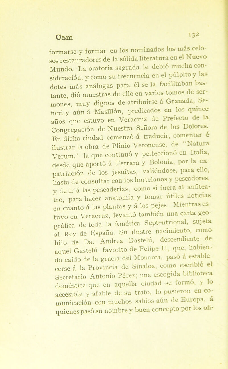 formarse y formar en los nominados los más celo- sos restauradores de la sólida literatura en el Nuevo Mundo. La oratoria sagrada le debió mucha con- sideración, y como su frecuencia en el pulpito y las dotes más análogas para él se la facilitaban bas- tante, dió muestras de ello en varios tomos de ser- mones, muy dignos de atribuirse á Granada, Se- ñeri y aún á Masillón, predicados en los quince años que estuvo en Veracruz de Prefecto de la Congregación de Nuestra Señora de los Dolores. En dicha ciudad comenzó á traducir, comentar é ilustrar la obra de Plinio Veronense, de “Natura Verum,’ la que continuó y perfeccionó en Italia, desde que aportó á Ferrara y Bolonia, por la ex- patriación de los jesuítas, valiéndose, para ello, hasta de consultar con los hortelanos y pescadores, y de ir á las pescaderías, como si fuera al anfitea- tro, para hacer anatomía y tomar útiles noticias en cuanto á las plantas y á los pejes Mientras es tuvo en Veracruz, levantó también una carta geo gráfica de toda la América Septentrional, sujeta al Rey de España. Su ilustre nacimiento, como hijo de Da. Andrea Gastelú, descendiente de aquel Gastelú, favorito de Felipe II, que, hablen do caído de la gracia del Monarca, pasó á estable cerse á la Provincia de Sinaloa, como escribió el Secretario Antonio Pérez; una escogida biblioteca doméstica que en aquella ciudad se formó, y lo accesible y afable de su trato, lo pusieron en co municación con muchos sabios aún de Europa, a quienes pasó su nombre y buen concepto por los ofi-