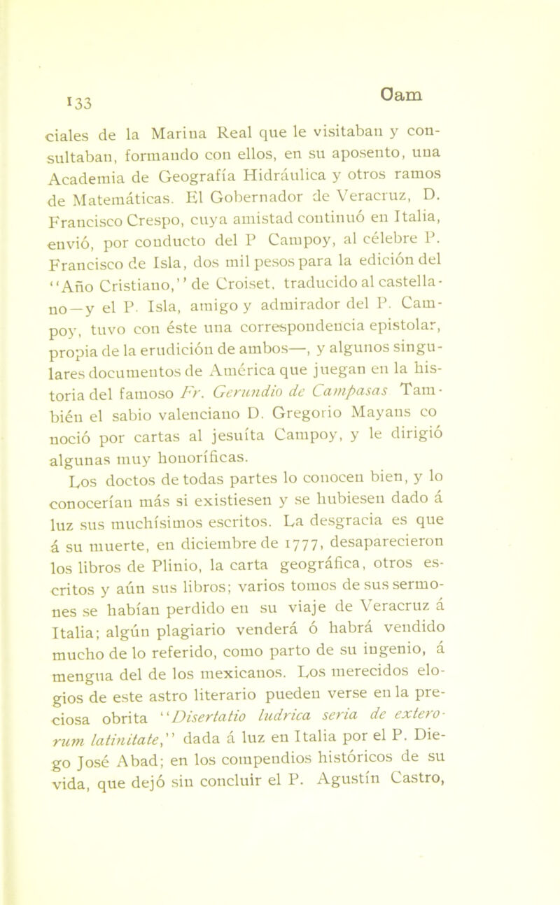cíales de la Marina Real que le visitaban y con- sultaban, formando con ellos, en su aposento, una Academia de Geografía Hidráulica y otros ramos de Matemáticas. El Gobernador de Veracruz, D. Francisco Crespo, cuya amistad continuó en Italia, envió, por conducto del P Campoy, al célebre P. Francisco de Isla, dos mil pesos para la edición del “Año Cristiano,” de Croiset, traducido al castella- no —y el P. Isla, amigo y admirador del P. Cam- poy, tuvo con éste una correspondencia epistolar, propia de la erudición de ambos—, y algunos singu- lares documentos de América que juegan en la his- toria del famoso Fr. Gerundio de Campusas Tam- bién el sabio valenciano D. Gregorio Mayans co noció por cartas al jesuíta Campoy, y le dirigió algunas muy honoríficas. Eos doctos de todas partes lo conocen bien, y lo conocerían más si existiesen y se hubiesen dado á luz sus muchísimos escritos. La desgracia es que á su muerte, en diciembre de 1777, desaparecieron los libros de Plinio, la carta geográfica, otros es- critos y aún sus libros; varios tomos de sus sermo- nes se habían perdido en su viaje de Veracruz á Italia; algún plagiario venderá ó habrá vendido mucho de lo referido, como parto de su ingenio, á mengua del de los mexicanos. Los merecidos elo- gios de este astro literario pueden verse en la pre- ciosa obrita “Disertado ludrica seria de extero- rum latinitate, dada a luz en Italia por el P. Die- go José Abad; en los compendios históricos de su vida, que dejó sin concluir el P. Agustín Castro,