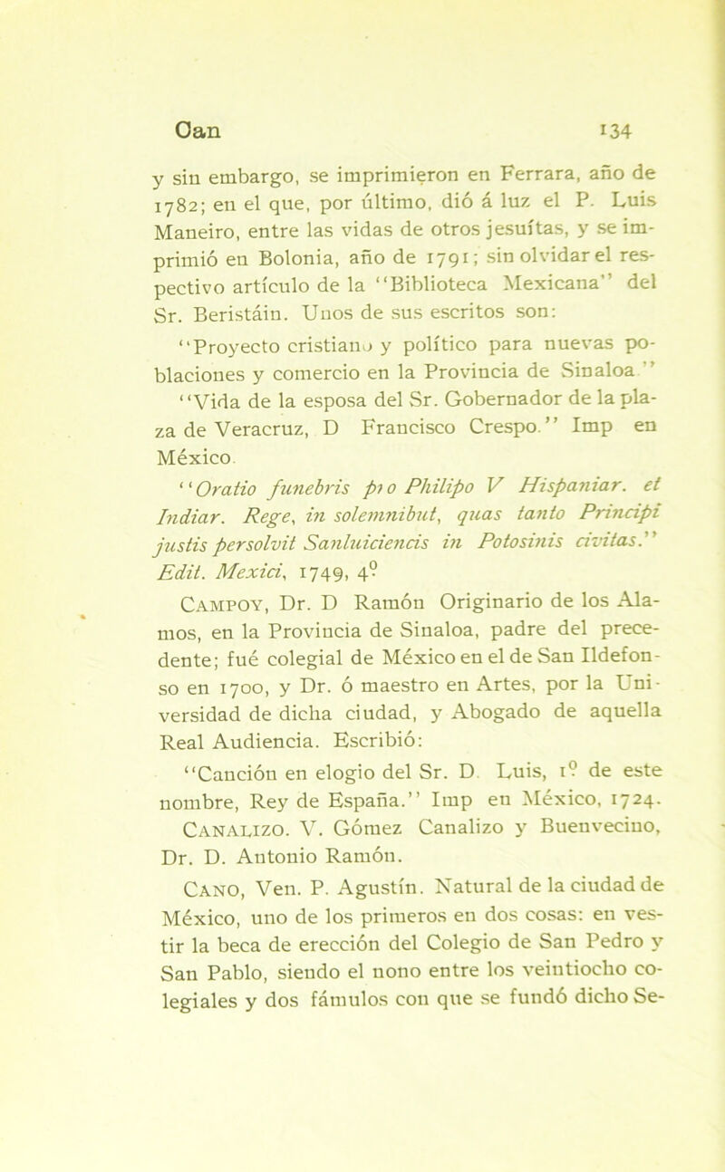 y sin embargo, se imprimieron en Ferrara, año de 1782; en el que, por último, dió á luz el P. Luis Maneiro, entre las vidas de otros jesuítas, y se im- primió en Bolonia, año de 1791; sin olvidar el res- pectivo artículo de la “Biblioteca Mexicana del Sr. Beristáin. Unos de sus escritos son: “Proyecto cristiano y político para nuevas po- blaciones y comercio en la Provincia de Sin aloa “ “Vida de la esposa del Sr. Gobernador de la pla- za de Veracruz, D Francisco Crespo.’’ Imp en México ‘ ‘ O vatio funebris p>o Philipo V Hispaniar. et Indiar. Rege, in solemnibut, quas tanto Principi justis per solvít Sanluiciencis in Potosinis civitas. Edit. Mexici, 1749, 40 Campoy, Dr. D Ramón Originario de los Ala- mos, en la Provincia de Sinaloa, padre del prece- dente; fué colegial de México en el de San Ildefon- so en 1700, y Dr. ó maestro en Artes, por la Uni- versidad de dicha ciudad, y Abogado de aquella Real Audiencia. Escribió: “Canción en elogio del Sr. D Luis, 1? de este nombre, Rey de España.’’ Imp eu México, 1724. Canalizo. V. Gómez Canalizo y Buenveciuo, Dr. D. Antonio Ramón. Cano, Ven. P. Agustín. Natural de la ciudad de México, uno de los primeros en dos cosas: en ves- tir la beca de erección del Colegio de San Pedro y San Pablo, siendo el nono entre los veintiocho co- legiales y dos fámulos con que se fundó dicho Se-