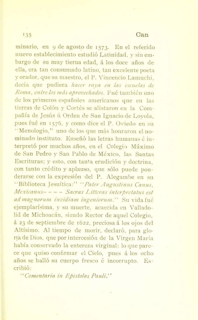minario, en 9 de agosto de 1573. En el referido nuevo establecimiento estudió Latinidad, y sin em- bargo de su muy tierna edad, á los doce años de ella, era tan consumado latino, tan excelente poeta y orador, que su maestro, el P. Vincencio Lamuchi, decía que pudiera hacer raya en las escuelas de Roma, entre los más aprovechados. Fue también uno de los primeros españoles americanos que en las tierras de Colón y Cortés se alistaron en la Com- pañía de Jesús ú Orden de San Ignacio de Lovola, pues fué en 1576, y como dice el P. Oviedo en su “Menologio,” uno de los que más honraron el no- minado instituto. Enseñó las letras humanas é in- terpretó por muchos años, en el Colegio Máximo de San Pedro y San Pablo de México, las Santas Escrituras; y esto, con tanta erudición y doctrina, con tanto crédito y aplauso, que sólo puede pon- derarse con la expresión del P. Alegambe en su “Biblioteca Jesuítica:” “Pater Augustinus Canus, Mexicanas Sacras Litteras interpretatus est ad magno rum invidiam ingeniorum. Su vida fué ejemplarísima, y su muerte, acaecida en Vallado- lid de Michoacán, siendo Rector de aquel Colegio, á 23 de septiembre de 1622, preciosa á los ojos del Altísimo. Al tiempo de morir, declaró, para glo- ria de Dios, que por intercesión de la Virgen María había conservado la entereza virginal; lo que pare- ce que quiso confirmar el Cielo, pues á los ocho años se halló su cuerpo fresco é incorrupto. Es- cribió: “Comentarla in Epístolas. Pauli.