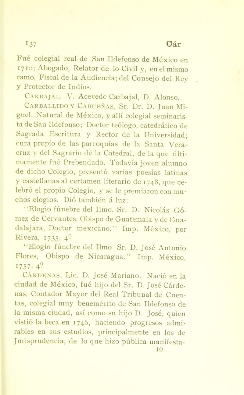 r37 Oár Fué colegial real de San Ildefonso de México en 1710; Abogado, Relator de lo Civil y, en el mismo ramo, Fiscal de la Audiencia; del Consejo del Rey y Protector de ludios. Carbajae. V. Aeevedc Carbajal, D Alonso. Carballido y Cabueñas, Sr. Dr. D. Juan Mi- guel. Natural de México, y allí colegial seminaris- ta de San Ildefonso; Doctor teólogo, catedrático de Sagrada Escritura y Rector de la Universidad; cura propio de las parroquias de la Santa Vera- cruz y del Sagrario de la Catedral, de la que últi- mamente fué Prebendado. Todavía joven alumno de dicho Colegio, presentó varias poesías latinas y castellanas al certamen literario de 1748, que ce- lebró el propio Colegio, y se le premiaron con mu- chos elogios. Dió también á luz: •‘Elogio fúnebre del limo. Sr. D. Nicolás Gó- mez de Cervantes, Obispo de Guatemala y de Gua- dalajara, Doctor mexicano.” Imp. México, por Rivera, 1735, 4? ‘‘Elogio fúnebre del limo. Sr. D. José Antonio Flores, Obispo de Nicaragua.” Imp. México, 1757. 49 CÁRDENAS, Lie. D. José Mariano. Nació en la ciudad de México, fué hijo del Sr. D. José Cárde- nas, Contador Mayor del Real Tribunal de Cuen- tas, colegial muy benemérito de San Ildefonso de la misma ciudad, así como su hijo D. José, quien vistió la beca en 1746, haciendo progresos admi- rables en sus estudios, principalmente en los de Jurisprudencia, de lo que hizo pública manifesta- 10