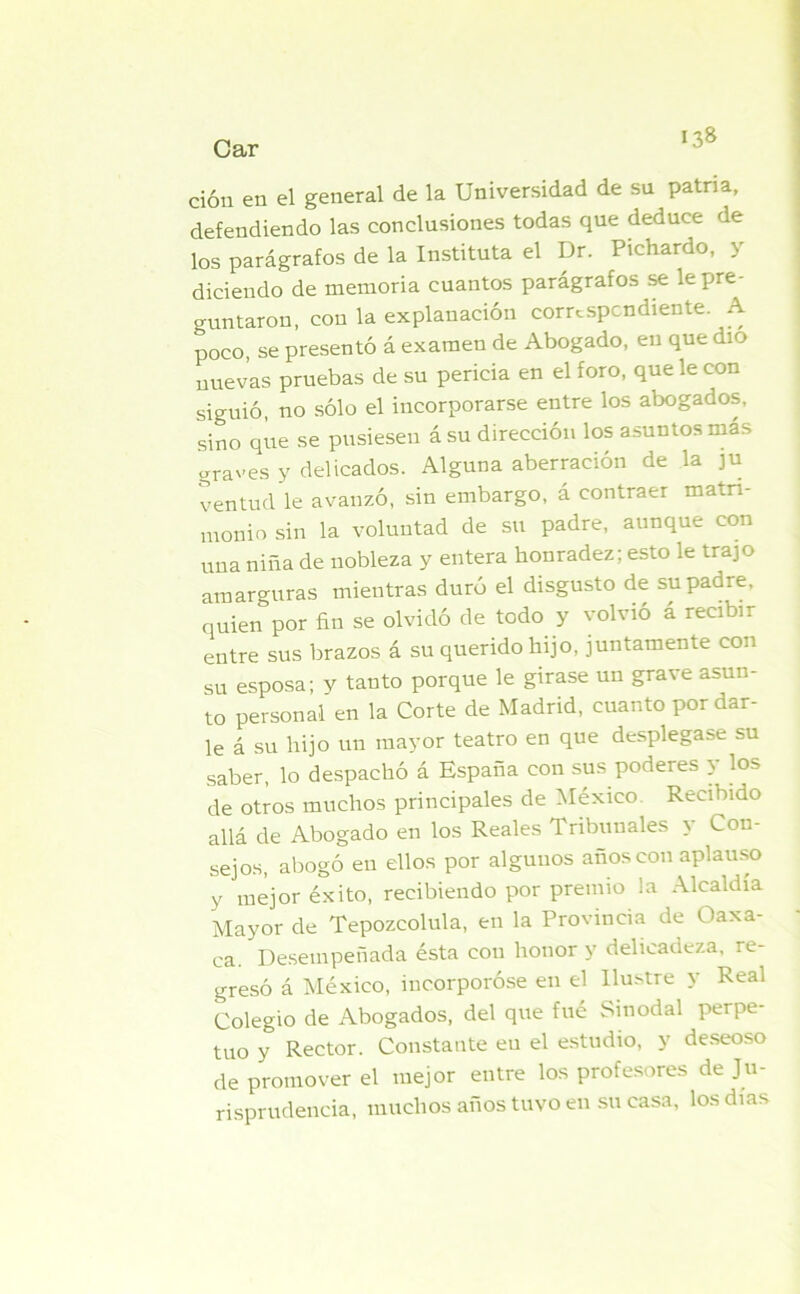 Car ción en el general de la Universidad de su patria, defendiendo las conclusiones todas que deduce de los parágrafos de la Instituía el Dr. Pichardo, y diciendo de memoria cuantos parágrafos se le pre- guntaron, con la explanación correspondiente. A poco, se presentó á examen de Abogado, en que dio nuevas pruebas de su pericia en el foro, que le con siguió, no sólo el incorporarse entre los abogados, sino que se pusiesen ásu dirección los asuntos más Graves y delicados. Alguna aberración de la ju ventud le avanzó, sin embargo, á contraer matri- monio sin la voluntad de su padre, aunque con una niña de nobleza y entera honradez; esto le trajo amarguras mientras duró el disgusto de su padre, quien por fin se olvidó de todo y volvió á recibir entre sus brazos á su querido hijo, juntamente con su esposa; y tanto porque le girase un grave asun- to personal en la Corte de Madrid, cuanto por dar- le á su hijo un mayor teatro en que desplegase su saber, lo despachó á España con sus poderes y los de otros muchos principales de México Recibido allá de Abogado en los Reales Tribunales \ Con- sejos, abogó en ellos por algunos años con aplauso y mejor éxito, recibiendo por premio la Alcaldía Mayor de Tepozcolula, en la Provincia de Oaxa- ca. Desempeñada ésta con honor y delicadeza, re- gresó á México, incorporóse en el Ilustre y Real Colegio de Abogados, del que fué Sinodal perpe- tuo y Rector. Constante en el estudio, y deseoso de promover el mejor entre los profesores de Ju- risprudencia, muchos años tuvo en su casa, los días