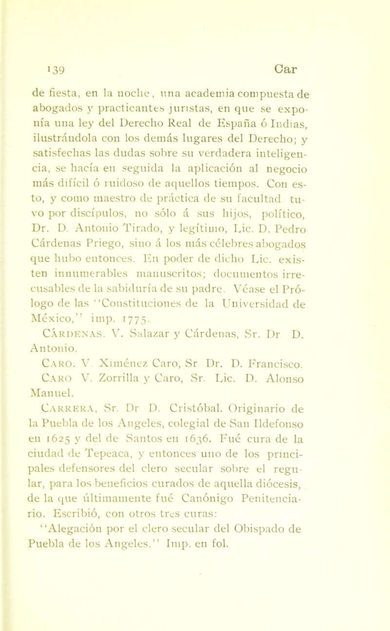 de fiesta, en la noche, una academia compuesta de abogados y practicantes juristas, en que se expo- nía una le>' del Derecho Real de España ó ludias, ilustrándola con los demás lugares del Derecho; y satisfechas las dudas sobre su verdadera inteligen- cia, se hacía en seguida la aplicación al negocio más difícil ó ruidoso de aquellos tiempos. Con es- to, y como maestro de práctica de su facultad tu- vo por discípulos, no sólo á sus hijos, político, Dr. D. Antonio Tirado, y legítimo, Lie. D. Pedro Cárdenas Priego, sino á los más célebres abogados que hubo entonces. En poder de dicho Lie. exis- ten innumerables manuscritos; documentos irre- cusables de la sabiduría de su padre. Véase el Pró- logo de las “Constituciones de la Universidad de México,” imp. 1775. Cárdenas. V. Salazar y Cárdenas, Sr. Dr D. Antonio. Caro. V Ximénez Caro, Sr Dr. D. Francisco. Caro V. Zorrilla y Caro, Sr. Lie. D. Alonso Manuel. Carrera, Sr. Dr D. Cristóbal. Originario de la Puebla de los Angeles, colegial de San Ildefonso en 1625 y del de Santos en 1636. Fué cura de la ciudad de Tepeaca, y entonces uno de los princi- pales defensores del clero secular sobre el regu- lar, para los beneficios curados de aquella diócesis, de la que últimamente fué Canónigo Penitencia- rio. Escribió, con otros tres curas: “Alegación por el clero secular del Obispado de Puebla de los Angeles.” Imp. en fol.