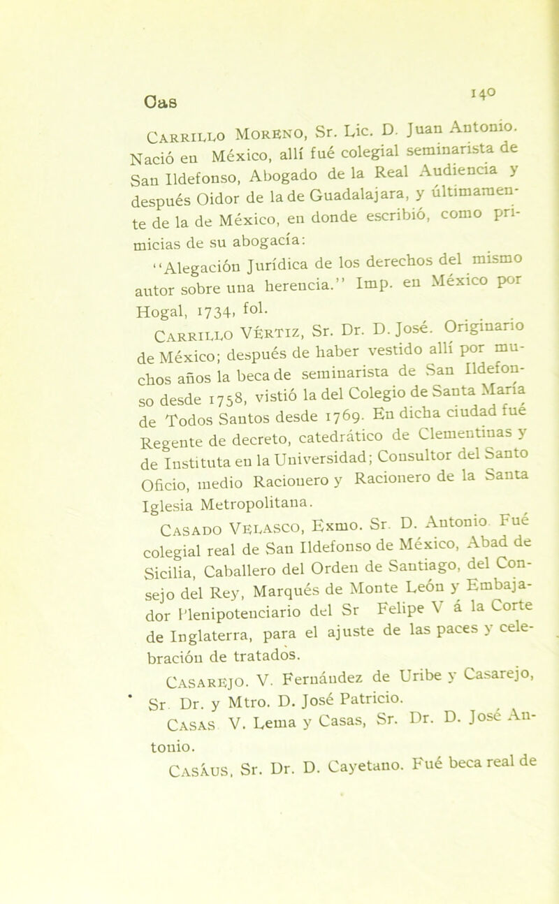 Carrillo Moreno, Sr. Lie. D. Juan Antonio. Nació en México, allí fué colegial seminarista de San Ildefonso, Abogado de la Real Audiencia y después Oidor de la de Guadalajara, y últimamen- te de la de México, en donde escribió, como pri- micias de su abogacía. “Alegación Jurídica de los derechos del mismo autor sobre una herencia.” Imp. en México por Hogal, 1734- fo1- CARRILLO VÉRTIZ, Sr. Dr. D. José. Originario de México; después de haber vestido allí por mu- chos años la beca de seminarista de San Ildefon- so desde 1758, vistió la del Colegio de Santa Mana de Todos Santos desde 1769. En dicha ciudad fue Regente de decreto, catedrático de Clementinas y de Instituía en la Universidad; Consultor del Santo Oficio, medio Racionero y Racionero de la Santa Iglesia Metropolitana. Casado Velasco, Exmo. Sr. D. Antonio Fué colegial real de San Ildefonso de México, Abad de Sicilia, Caballero del Orden de Santiago, del Con- sejo del Rey, Marqués de Monte León y Embaja- dor Plenipotenciario del Sr Felipe \ ala Corte de Inglaterra, para el ajuste de las paces y cele- bración de tratados. CasarEJO. V. Fernández de Uribe y Casarejo, * Sr Dr. y Mtro. D. José Patricio. Casas v. Lema y Casas, Sr. Dr. D. José An- tonio. CASiuS, Sr. Dr. D. Cayetano. Fué beca real de