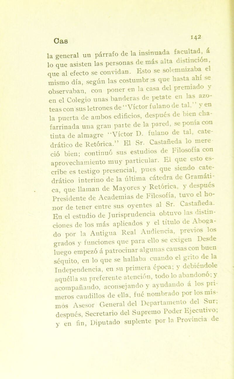 Oas la general un párrafo de la insinuada facultad, á lo que asisten las personas de más alta distinción que al efecto se convidan. Esto se solemnizaba el mismo día, según las costumbres que hasta ahí se observaban, con poner en la casa del premia o y en el Colegio unas banderas de petate en las azo- teas con sus letrones de “Víctor fulano de tal,” y en la puerta de ambos edificios, después de bien cha- farrinada una gran paite de la pared, se poma con tinta de almagre “Víctor D. fulano de tal. cate- drático de Retórica.” El Sr. Castañeda lo mere- ció bien; continuó sus estudios de Filosofía con aprovechamiento muy particular. El que esto es- cribe es testigo presencial, pues que siendo cate- drático interino de la última cátedra de Gramáti- ca, que llaman de Mayores y Retórica, y después Presidente de Academias de Filosofía, tuvo el ho- nor de tener entre sus oyentes al Sr. Castañeda. En el estudio de Jurisprudencia obtuvo las distin- ciones de los más aplicados y el título de Aboga- do por la Antigua Real Audiencia, previos los grados y funciones que para ello se exigen Desde luego empezó á patrocinar algunas causas con buen séquito, en lo que se hallaba cuando el grito de la Independencia, en su primera época; y debiéndole aquélla su preferente atención, todo lo abandono; y acompañando, aconsejando y ayudando á los pri- meros caudillos de ella, fué nombrado por los mis- mos Asesor General del Departamento del Sur; después, Secretario del Supremo Poder Ejecutivo; y en fin, Diputado suplente por la Provincia ce