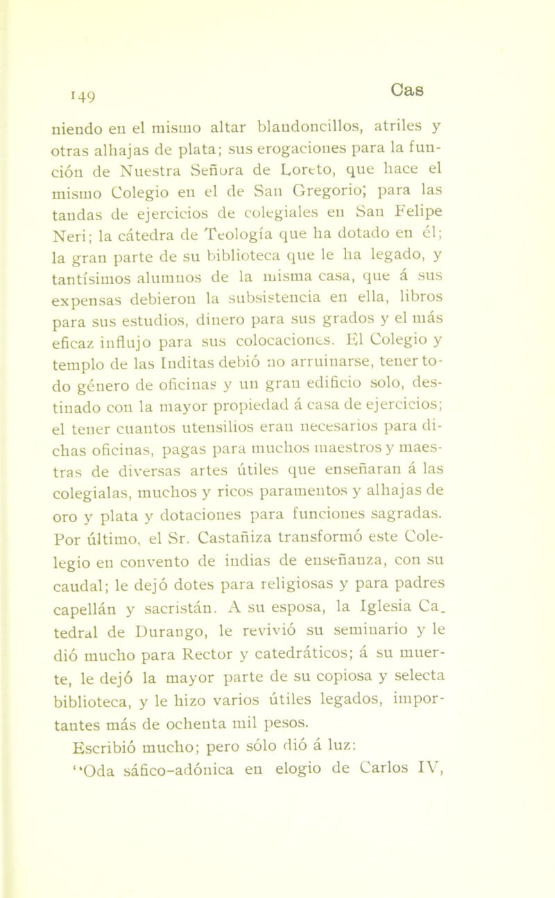 niendo en el mismo altar blaudoncillos, atriles y otras alhajas de plata; sus erogaciones para la fun- ción de Nuestra Señora de Loreto, que hace el mismo Colegio en el de San Gregorio; para las tandas de ejercicios de colegiales en San Felipe Neri; la cátedra de Teología que ha dotado en él; la gran parte de su biblioteca que le ha legado, y tantísimos alumnos de la misma casa, que a sus expensas debieron la subsistencia en ella, libros para sus estudios, dinero para sus grados y el más eñcaz influjo para sus colocaciones. El Colegio y templo de las Inditas debió no arruinarse, tener to- do género de oficinas y un gran edificio solo, des- tinado con la mayor propiedad á casa de ejercicios; el tener cuantos utensilios eran necesarios para di- chas oficinas, pagas para muchos maestros y maes- tras de diversas artes útiles que enseñaran á las colegialas, muchos y ricos paramentos y alhajas de oro y plata y dotaciones para funciones sagradas. Por último, el Sr. Castañiza transformó este Cole- legio en convento de indias de enseñanza, con su caudal; le dejó dotes para religiosas y para padres capellán y sacristán. A su esposa, la Iglesia Ca. tedral de Durango, le revivió su seminario y le dió mucho para Rector y catedráticos; á su muer- te, le dejó la mayor parte de su copiosa y selecta biblioteca, y le hizo varios útiles legados, impor- tantes más de ochenta mil pesos. Escribió mucho; pero sólo dió a luz: “Oda sáfico-adónica en elogio de Carlos IV,
