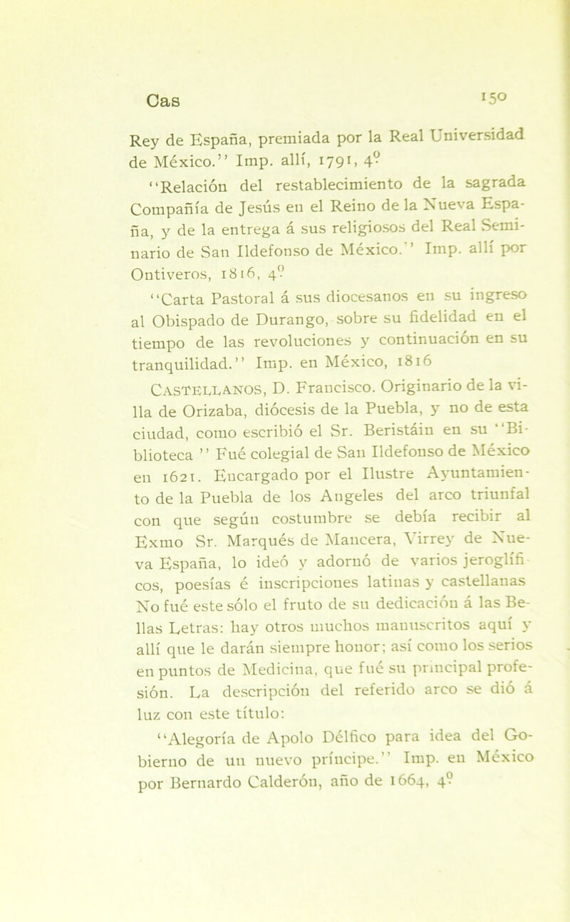 Rey de España, premiada por la Real Universidad de México.” Imp. allí, 179U 4° “Relación del restablecimiento de la sagrada Compañía de Jesús en el Reino de la Nueva Espa- ña, y de la entrega á sus religiosos del Real Semi- nario de San Ildefonso de México. ’ Imp. allí por Ontiveros, 1816, 4? “Carta Pastoral á sus diocesanos en su ingreso al Obispado de Durango, sobre su fidelidad en el tiempo de las revoluciones y continuación en su tranquilidad.” Imp. en México, 1816 Castellanos, D. Francisco. Originario de la vi- lla de Orizaba, diócesis de la Puebla, y no de esta ciudad, como escribió el Sr. Beristáin en su “Bi- blioteca ” Fué colegial de San Ildefonso de México en 1621. Encargado por el Ilustre Ayuntamien- to de la Puebla de los Angeles del arco triunfal con que según costumbre se debía recibir al Exmo Sr. Marqués de Maneera, Virrey de Nue- va España, lo ideó y adornó de varios jeroglífi eos, poesías é inscripciones latinas y castellanas No fué este sólo el fruto de su dedicacióu á las Be- llas Letras: hay otros muchos manuscritos aquí y allí que le darán siempre houor; así como los serios en puntos de Medicina, que fué su principal profe- sión. La descripción del referido arco se dió á luz con este título: “Alegoría de Apolo Délfico para idea del Go- bierno de un nuevo príncipe.” Imp. en México por Bernardo Calderón, año de 1664, 4?