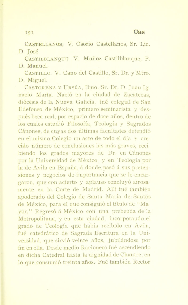 Castellanos, V. Osorio Castellanos, Sr. Lie. D. José Castilblanque. V. Muñoz Castilblanque, P. D. Manuel. Castillo V. Cano del Castillo, Sr. Dr. y Mtro. D. Miguel. Castoreña y Ursúa, limo. Sr. Dr. D. Juan Ig- nacio María Nació en la ciudad de Zacatecas, diócesis de la Nueva Galicia, fue colegial de San Ildefonso de México, primero seminarista y des- pués beca real, por espacio de doce años, dentro de los cuales estudió Filosofía, Teología y .Sagrados Cánones, de cuyas dos últimas facultades defendió en el mismo Colegio un acto de todo el día y cre- cido número de conclusiones las más graves, reci biendo los grados mayores de Dr. en Cánones por la Universidad de México, y en Teología pol- la de Avila en España, á donde pasó á sus preten- siones y negocios de importancia que se le encar- garon, que con acierto y aplauso concluyó airosa- mente en la Corte de Madrid. Allí fué también apoderado del Colegio de Santa María de Santos de México, para el que consiguió el título de “Ma- yor.” Regresó á México con una prebenda de la Metropolitana, y en esta ciudad, incorporando el grado de Teología que había recibido en Avila, fué catedrático de Sagrada Escritura en la Uni- versidad, que sirvió veinte años, jubilándose por fin en ella. Desde medio Racionero fué ascendiendo en dicha Catedral hasta la dignidad de Chantre, en lo que consumió treinta años. Fué también Rector