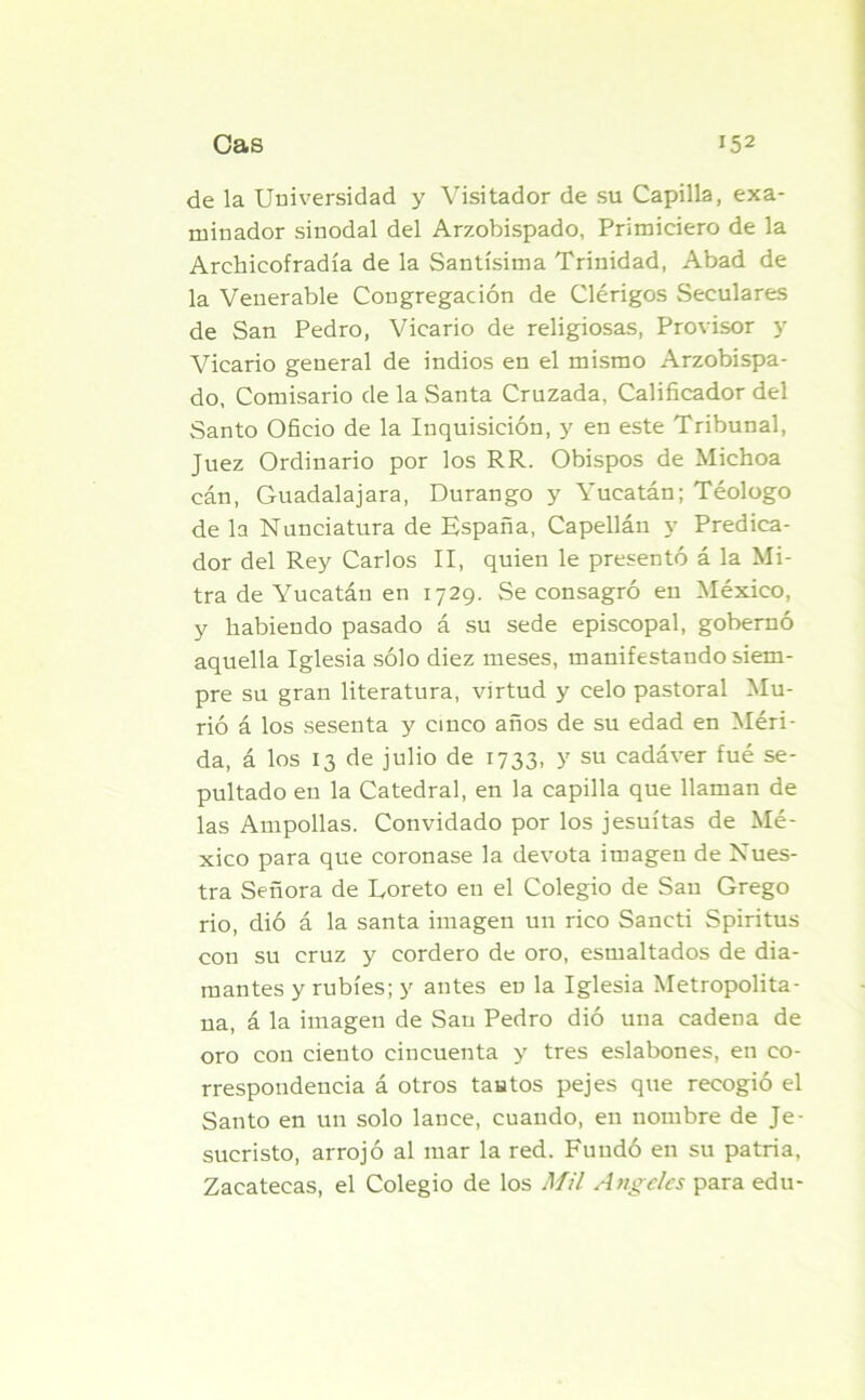 de la Universidad y Visitador de su Capilla, exa- minador sinodal del Arzobispado, Primieiero de la Archieofradía de la Santísima Trinidad, Abad de la Venerable Congregación de Clérigos Seculares de San Pedro, Vicario de religiosas, Provisor y Vicario general de indios en el mismo Arzobispa- do, Comisario de la Santa Cruzada, Calificador del Santo Oficio de la Inquisición, y en este Tribunal, Juez Ordinario por los RR. Obispos de Michoa cán, Guadalajara, Durango y Yucatán; Téologo de la Nunciatura de España, Capellán y Predica- dor del Rey Carlos II, quien le presentó á la Mi- tra de Yucatán en 1729. Se consagró en México, y habiendo pasado á su sede episcopal, gobernó aquella Iglesia sólo diez meses, manifestando siem- pre su gran literatura, virtud y celo pastoral Mu- rió á los sesenta y cinco años de su edad en Méri- da, á los 13 de julio de 1733, y su cadáver fué se- pultado en la Catedral, en la capilla que llaman de las Ampollas. Convidado por los jesuítas de Mé- xico para que coronase la devota imagen de Nues- tra Señora de Loreto en el Colegio de San Grego rio, dió á la santa imagen un rico Sancti Spiritus con su cruz y cordero de oro, esmaltados de dia- mantes y rubíes; y antes en la Iglesia Metropolita- na, á la imagen de San Pedro dió una cadena de oro con ciento cincuenta y tres eslabones, en co- rrespondencia á otros tantos pejes que recogió el Santo en un solo lance, cuando, en nombre de Je- sucristo, arrojó al mar la red. Fundó en su patria, Zacatecas, el Colegio de los Mil Angeles para edu-
