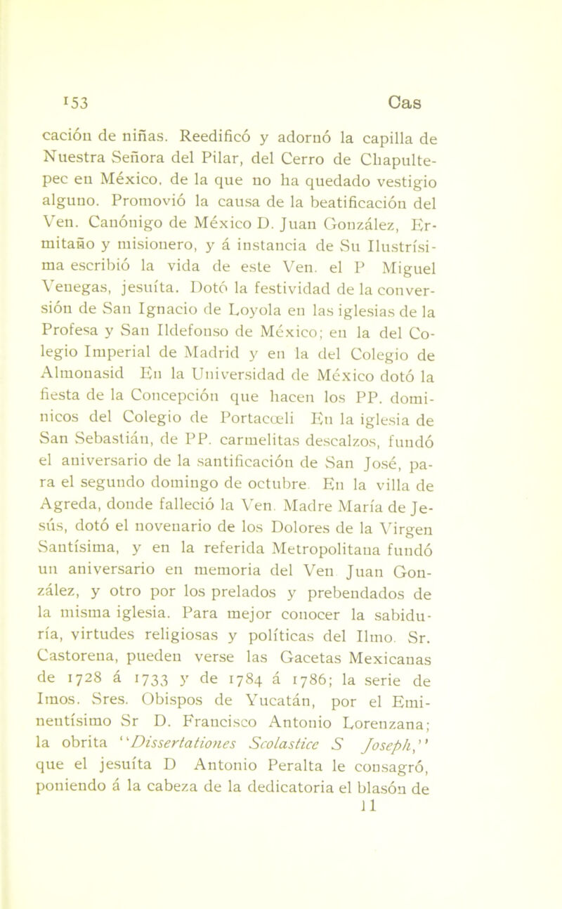 cación de niñas. Reedificó y adornó la capilla de Nuestra Señora del Pilar, del Cerro de Chapulte- pec en México, de la que no ha quedado vestigio alguno. Promovió la causa de la beatificación del Ven. Canónigo de México D. Juan González, Er- mitaño y misionero, y á instancia de Su Ilustrísi- ma escribió la vida de este Ven. el P Miguel Venegas, jesuíta. Dotó la festividad de la conver- sión de San Ignacio de Loyola en las iglesias de la Profesa y San Ildefonso de México; en la del Co- legio Imperial de Madrid y en la del Colegio de Almonasid En la Universidad de México dotó la fiesta de la Concepción que hacen los PP. domi- nicos del Colegio de Portacceli En la iglesia de San Sebastián, de PP. carmelitas descalzos, fundó el aniversario de la santificación de San José, pa- ra el segundo domingo de octubre En la villa de Agreda, donde falleció la Ven Madre María de Je- sús, dotó el novenario de los Dolores de la Virgen Santísima, y en la referida Metropolitana fundó un aniversario en memoria del Ven Juan Gon- zález, y otro por los prelados y prebendados de la misma iglesia. Para mejor conocer la sabidu- ría, virtudes religiosas y políticas del limo. Sr. Castoreña, pueden verse las Gacetas Mexicanas de 1728 á 1733 y de 1784 á 1786; la serie de Irnos. Sres. Obispos de Yucatán, por el Emi- nentísimo Sr D. Francisco Antonio Lorenzana; la obrita “Dissertationes Scolastice S Joseph,” que el jesuíta D Antonio Peralta le consagró, poniendo á la cabeza de la dedicatoria el blasón de 11