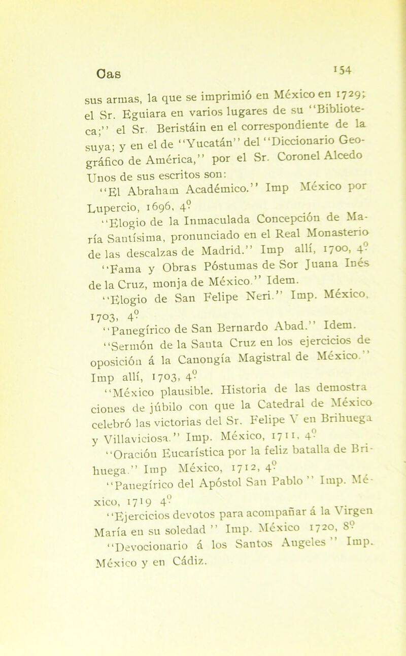 sus armas, la que se imprimió en México en 1729; el Sr. Eguiara en varios lugares de su “Bibliote- ca;” el Sr. Beristáin en el correspondiente de la suya; y en el de “Yucatán” del “Diccionario Geo- gráfico de América,” por el Sr. Coronel Alcedo Unos de sus escritos son: “El Abraham Académico.” Imp México por Lupereio, 1696, 4? , “Elogio de la Inmaculada Concepción de Ma- ría Santísima, pronunciado en el Real Monasterio délas descalzas de Madrid.” Imp allí, 1700, 4. “Fama y Obras Postumas de Sor Juana Inés de la Cruz, monja de México.” Idem. “Elogio de San Felipe Neri.” Imp. México, 1703, 4° “Panegírico de San Bernardo Abad. Idem. “Sermón de la Santa Cruz en los ejercicios de oposición á la Canongía Magistral de México.” Imp allí, 1703, 4° “México plausible. Historia de las demostra dones de júbilo con que la Catedral de México celebró las victorias del Sr. Felipe \ en Brihuega y Villaviciosa. ” Imp. México, 17 1T' 4f-’ “Oración Eucarística por la feliz batalla de Bri- huega.” Imp México, 1712, 4- “Panegírico del Apóstol San Pablo Imp. Mé xico, 1719 4-> “Ejercicios devotos para acompañar á la Virgen María en su soledad ” Imp. México i?2o, 8- “Devocionario á los Santos Angeles ” Imp. México y en Cádiz.