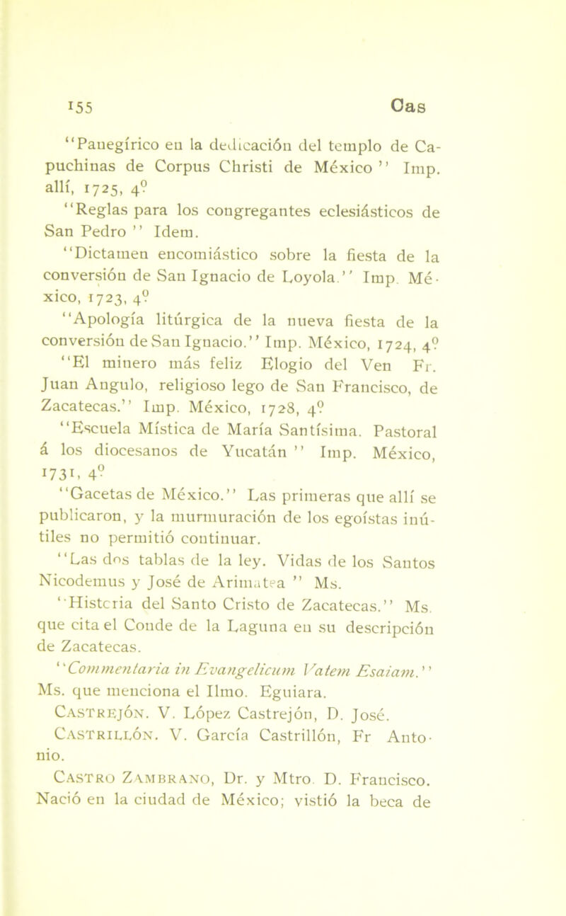 “Panegírico en la dedicación del templo de Ca- puchinas de Corpus Christi de México ’ ’ Imp. allí, 1725, 4? “Reglas para los congregantes eclesiásticos de San Pedro ’’ Idem. “Dictamen encomiástico sobre la fiesta de la conversióu de San Ignacio de Loyola.” Imp. Mé- xico, 1723, 4? “Apología litúrgica de la nueva fiesta de la conversión de San Ignacio.” Imp. México, 1724, 4? “El minero más feliz Elogio del Ven Fr. Juan Angulo, religioso lego de San Francisco, de Zacatecas.” Imp. México, 1728, 4? “Escuela Mística de María Santísima. Pastoral á los diocesanos de Yucatán ” Imp. México, 1731- 4° ‘‘Gacetas de México.” Las primeras que allí se publicaron, y la murmuración de los egoístas inú- tiles no permitió continuar. “Las dos tablas de la ley. Vidas de los Santos Nicodemus y José de Arimatea ” Ms. ‘ Histeria del Santo Cristo de Zacatecas.” Ms. que cita el Conde de la Laguna en su descripción de Zacatecas. ‘ 'Commentaria in Evangelicum Vatem Esaiam. ’ ’ Ms. que menciona el limo. Eguiara. Castrejón. V. López Castrejón, D. José. Castrillón. V. García Castrillón, Fr Anto- nio. Castro Zambrano, Dr. y Mtro D. Francisco. Nació en la ciudad de México; vistió la beca de