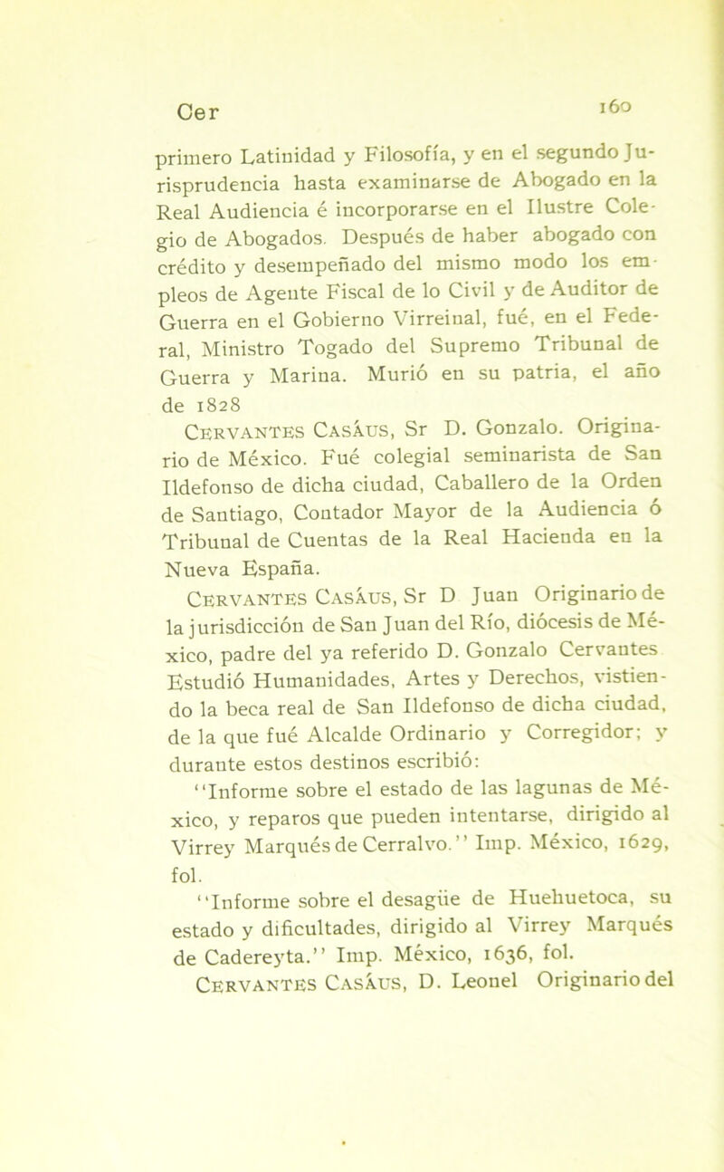 primero Latinidad y Filosofía, y en el segundo Ju- risprudencia hasta examinarse de Abogado en la Real Audiencia é incorporarse en el Ilustre Cole- gio de Abogados. Después de haber abogado con crédito y desempeñado del mismo modo los em- pleos de Agente Fiscal de lo Civil y de Auditor de Guerra en el Gobierno Virreinal, fué, en el Fede- ral, Ministro Togado del Supremo Tribunal de Guerra y Marina. Murió en su patria, el año de 1828 Cervantes Casáus, Sr D. Gonzalo. Origina- rio de México. Fué colegial seminarista de San Ildefonso de dicha ciudad, Caballero de la Orden de Santiago, Contador Mayor de la Audiencia ó Tribunal de Cuentas de la Real Hacienda en la Nueva España. Cervantes Casáus, Sr D Juan Originario de la jurisdicción de San Juan del Río, diócesis de Mé- xico, padre del ya referido D. Gonzalo Cervantes Estudió Humanidades, Artes y Derechos, vistien- do la beca real de San Ildefonso de dicha ciudad, de la que fué Alcalde Ordinario y Corregidor; y durante estos destinos escribió: “Informe sobre el estado de las lagunas de Mé- xico, y reparos que pueden intentarse, dirigido al Virrey Marqués de Cerralvo.” Imp. México, 1629, fol. “Informe sobre el desagüe de Huehuetoca, su estado y dificultades, dirigido al Virrey Marqués de Cadereyta.’’ Imp. México, 1636, fol. Cervantes Casíus, D. Leonel Originario del
