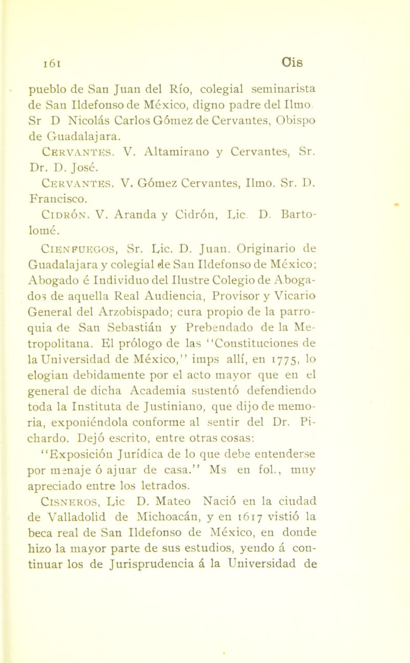 pueblo de San Juan del Río, colegial seminarista de San Ildefonso de México, digno padre del limo Sr D Nicolás Carlos Gómez de Cervantes, Obispo de Guadalajara. Cervantes. V. Altamirauo y Cervantes, Sr. Dr. D. José. Cervantes. V. Gómez Cervantes, limo. Sr. D. Francisco. Cidrón. V. Aranda y Cidrón, Lie D. Barto- lomé. Cien fuegos, Sr. Lie. D. Juan. Originario de Guadalajara y colegial de San Ildefonso de México; Abogado é Individuo del Ilustre Colegio de Aboga- dos de aquella Real Audiencia, Provisor y Vicario General del Arzobispado; cura propio de la parro- quia de San Sebastiáu y Prebendado de la Me- tropolitana. El prólogo de las “Constituciones de la Universidad de México,’’ imps allí, en 1775, lo elogian debidamente por el acto mayor que en el general de dicha Academia sustentó defendiendo toda la Instituía de Justiniauo, que dijode memo- ria, exponiéndola conforme al sentir del Dr. Pi- chardo. Dejó escrito, entre otras cosas: “Exposición Jurídica de lo que debe entenderse por menaje ó ajuar de casa.’’ Ms en fol., muy apreciado entre los letrados. Cisneros, Lie D. Mateo Nació en la ciudad de Valladolid de Michoacán, y en 1617 vistió la beca real de San Ildefonso de México, en donde hizo la mayor parte de sus estudios, yendo á con- tinuar los de Jurisprudencia á la Universidad de