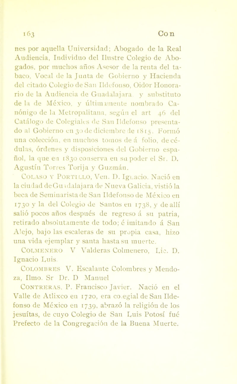 nes por aquella Universidad; Abogado de la Real Audiencia, Individuo del Ilustre Colegio de Abo- gados, por muchos años Asesor de la renta del ta- baco, Vocal de la Junta de Gobierno y Hacienda del citado Colegio de San Ildefonso, Oidor Honora- rio de la Audiencia de Guadalajara y substituto de la de México, y últimamente nombrado Ca- nónigo de la Metropalitana, según el art 46 del Catálogo de Colegiales de San Ildefonso presenta- do al Gobierno en 30 de diciembre de 1815. Formó una colección, en muchos tomos de á folio, de cé- dulas, órdenes y disposiciones del Gobierno espa- ñol, la que en [830 conserva en su poder el Sr. D. Agustín Torres Torija y Guzmán. Colaso y Portillo, Ven. I). Ignacio. Nació en la ciudad deGu atalajara de Nueva Galicia, vistió la beca de Seminarista de San Ildefonso de México en 1730 y la del Colegio de Santos en 1738, y de allí salió pocos años después de regreso á su patria, retirado absolutamente de todo; é imitando á San Alejo, bajo las escaleras de su propia casa, hizo una vida ejemplar y santa hasta su muerte. Colmenero V Valderas Colmenero, Lie. D. Ignacio Luis Colombres V. Escalante Colombres y Mendo- za, limo. Sr Dr. D Manuel Contreras, P. Francisco Javier. Nació en el Valle de Atlixco en 1720, era co.egial de San Ilde- fonso de México en 1739, abrazó la religión de los jesuítas, de cuyo Colegio de San Luis Potosí fué Prefecto de la Congregación de la Buena Muerte.