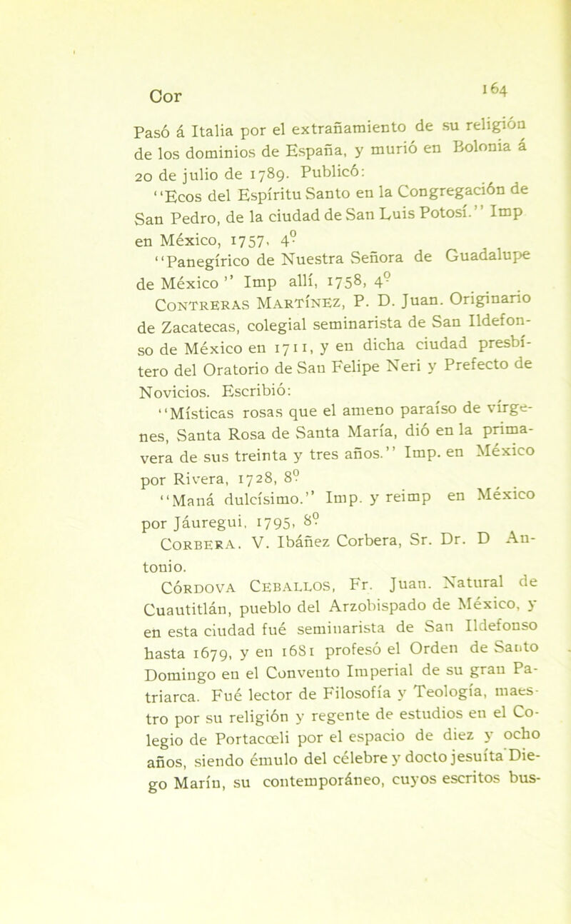 Cor Pasó á Italia por el extrañamiento de su religión de los dominios de España, y murió en Bolonia a 20 de julio de 1789- Publico: “Ecos del Espíritu Santo en la Congregación de San Pedro, de la ciudad de San Luis Potosí. ’ Imp en México, 1757- 4° “Panegírico de Nuestra Señora de Guadalupe de México ” Imp allí, 1758, 49 Contreras Martínez, P. D. Juan. Originario de Zacatecas, colegial seminarista de San Ildefon- so de México en 1711, y en dicha ciudad presbí- tero del Oratorio de San Felipe Neri y Prefecto de Novicios. Escribió: “Místicas rosas que el ameno paraíso de vírge- nes, Santa Rosa de Santa María, dió en la prima- vera de sus treinta y tres años. Imp. en México por Rivera, 1728, 8? “Maná dulcísimo.” Imp. y reimp en México por Jáuregui, 1795- 8? Corbera. V. Ibáñez Corbera, Sr. Dr. D An- tonio. CÓRDOVA Ceballos, Fr. Juan. Natural de Cuautitlán, pueblo del Arzobispado de México, y esta ciudad fue seminarista de 8>au Ildefonso hasta 1679, y en 16S1 profesó el Orden de Santo Domingo en el Convento Imperial de su gran Pa- triarca. Fué lector de Filosofía y Teología, maes- tro por su religión y regente de estudios en el Co- legio de Portacoeli por el espacio de diez y ocho años, siendo émulo del celebre y docto jesuíta Die- go Marín, su contemporáneo, cuyos escritos bus-