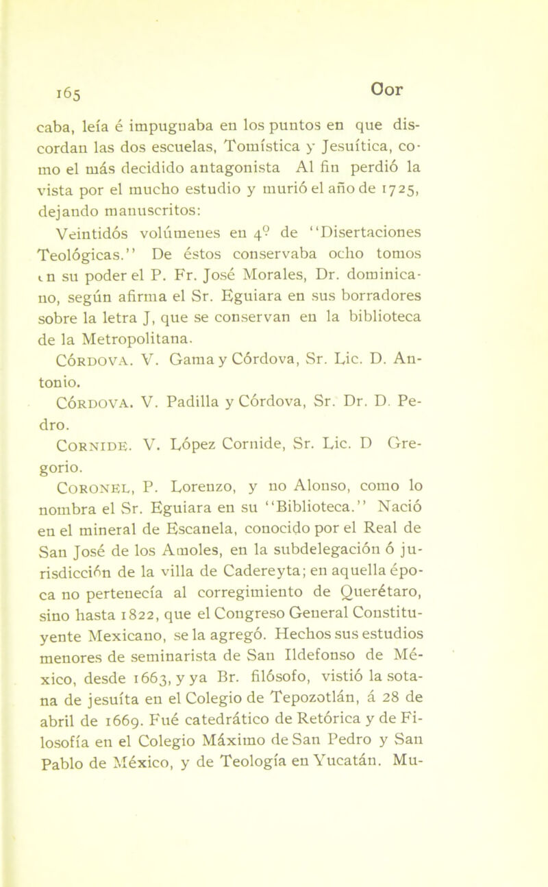 Oor caba, leía é impugnaba en los puntos en que dis- eordan las dos escuelas, Tomística y Jesuítica, co- mo el más decidido antagonista Al fin perdió la vista por el mucho estudio y murió el año de 1725, dejando manuscritos: Veintidós volúmenes en 4? de “Disertaciones Teológicas.’’ De éstos conservaba ocho tomos <.n su poder el P. Fr. José Morales, Dr. dominica- no, según afirma el Sr. Eguiara en sus borradores sobre la letra J, que se conservan en la biblioteca de la Metropolitana. Córdova. V. Gama y Córdova, Sr. Lie. D. An- tonio. Córdova. V. Padilla y Córdova, Sr. Dr. D. Pe- dro. Cornide. V. López Cornide, Sr. Lie. D Gre- gorio. Coronel, P. Lorenzo, y no Alonso, como lo nombra el Sr. Eguiara en su “Biblioteca.” Nació en el mineral de Escanela, conocido por el Real de San José de los Amóles, en la subdelegación ó ju- risdicción de la villa de Cadereyta; en aquella épo- ca no pertenecía al corregimiento de Querétaro, sino hasta 1822, que el Congreso General Constitu- yente Mexicano, se la agregó. Hechos sus estudios menores de seminarista de San Ildefonso de Mé- xico, desde 1663, y ya Br. filósofo, vistió la sota- na de jesuíta en el Colegio de Tepozotlán, á 28 de abril de 1669. Fué catedrático de Retórica y de Fi- losofía en el Colegio Máximo de San Pedro y San Pablo de México, y de Teología en Yucatán. Mu-