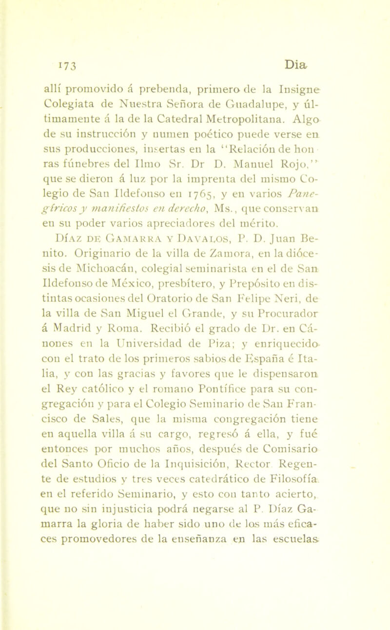 allí promovido á prebenda, primero de la Insigne Colegiata de Nuestra vSeñora de Guadalupe, y úl- timamente á la de la Catedral Metropolitana. Algo de su instrucción y numen poético puede verse en sus producciones, insertas en la “Relación de hon ras fúnebres del limo Sr. Dr D. Manuel Rojo,” que se dieron á luz por la imprenta del mismo Co- legio de San Ildefonso en 1765, y en varios Pane- gíricos y manifiestos en derecho, Ms., que conservan en su poder varios apreciadores del mérito. Díaz de Gamarra y Dayalos, P. D. Juan Be- nito. Originario de la villa de Zamora, en la dióce- sis de Michoacán, colegial seminarista en el de San Ildefonso de México, presbítero, y Prepósito en dis- tintas ocasiones del Oratorio de San Felipe Neri, de la villa de San Miguel el Grande, y su Procurador á Madrid y Roma. Recibió el grado de Dr. en Cá- nones en la Universidad de Piza; y enriquecido con el trato de los primeros sabios de F,spaña é Ita- lia, y con las gracias y favores que le dispensaron el Rey católico y el romano Pontífice para su con- gregación y para el Colegio Seminario de San Fran- cisco de Sales, que la misma congregación tiene en aquella villa á su cargo, regresó á ella, y fué entonces por muchos años, después de Comisario del Santo Oficio de la Inquisición, Rector Regen- te de estudios y tres veces catedrático de Filosofía en el referido Seminario, y esto con tanto acierto, que no sin injusticia podrá negarse al P. Díaz Ga- marra la gloria de haber sido uno de los más efica- ces promovedores de la enseñanza en las escuelas