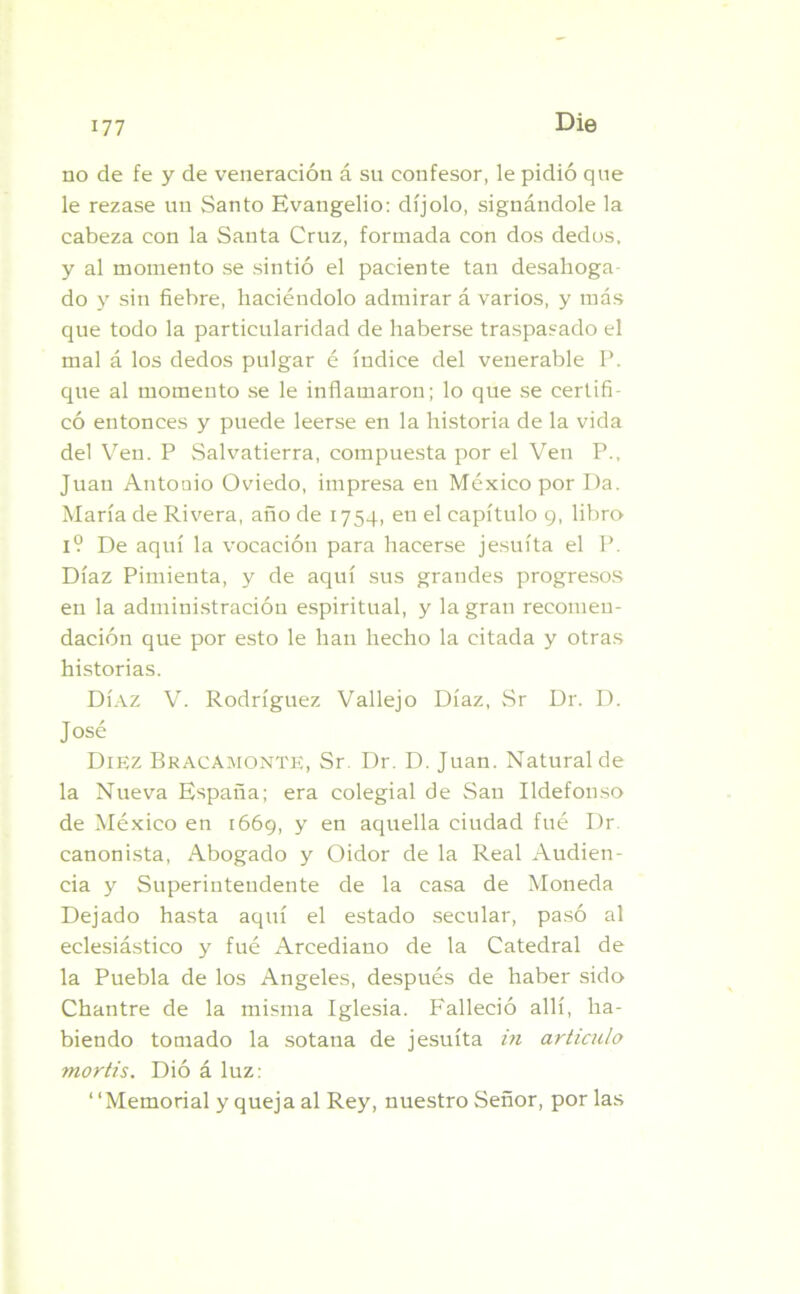 Die no de fe y de veneración á su confesor, le pidió que le rezase un Santo Evangelio: díjolo, signándole la cabeza con la Santa Cruz, formada con dos dedos, y al momento se sintió el paciente tan desahoga- do y sin fiebre, haciéndolo admirar á varios, y más que todo la particularidad de haberse traspasado el mal á los dedos pulgar é índice del venerable P. que al momento se le inflamaron; lo que se certifi- có entonces y puede leerse en la historia de la vida del Ven. P Salvatierra, compuesta por el Ven P., Juan Antonio Oviedo, impresa en México por Da. María de Rivera, año de 1754, en el capítulo 9, libro 1? De aquí la vocación para hacerse jesuíta el P. Díaz Pimienta, y de aquí sus grandes progresos en la administración espiritual, y la gran recomen- dación que por esto le han hecho la citada y otras historias. Díaz V. Rodríguez Vallejo Díaz, Sr Dr. D. José Diez Bracamonte, Sr Dr. D. Juan. Natural de la Nueva España; era colegial de San Ildefonso de México en 1669, y en aquella ciudad fué Dr canonista, Abogado y Oidor de la Real Audien- cia y Superintendente de la casa de Moneda Dejado hasta aquí el estado secular, pasó al eclesiástico y fué Arcediano de la Catedral de la Puebla de los Angeles, después de haber sido Chantre de la misma Iglesia. Falleció allí, ha- biendo tomado la sotana de jesuíta in articulo mortis. Dió á luz: “Memorial y queja al Rey, nuestro Señor, por las