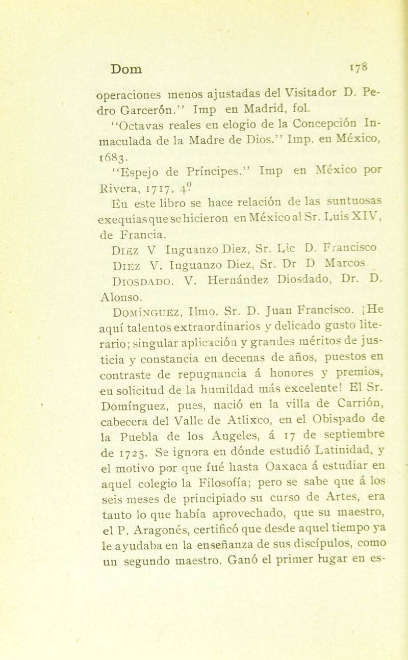 operaciones menos ajustadas del Visitador D. Pe- dro Garcerón.” Imp en Madrid, fol. “Octavas reales en elogio de la Concepción In- maculada de la Madre de Dios.’’ Imp. en México, 1683. “Espejo de Príncipes.’’ Imp en México por Rivera, 1717, 4° En este libro se hace relación de las suntuosas exequias que se hicieron en México al Sr. LuisXI\ , de Francia. Dijíz V Inguanzo Diez, Sr. Lie D. Francisco Diez V. Inguanzo Diez, Sr. Dr D Marcos Diosdado. V. Hernández Diosdado, Dr. D. Alonso. Domínguez, limo. Sr. D. Juan Francisco. ¡He aquí talentos extraordinarios y delicado gusto lite- rario; singular aplicación y grandes méritos de jus- ticia y constancia en decenas de años, puestos en contraste de repugnancia á honores y premios, en solicitud de la humildad más excelente! El Sr. Domínguez, pues, nació en la villa de Carrión, cabecera del Valle de Atlixco, en el Obispado de la Puebla de los Angeles, á 17 de septiembre de 1725. Se ignora en dónde estudió Latinidad, y el motivo por que fué hasta Oaxaca á estudiar en aquel colegio la Filosofía; pero se sabe que á los seis meses de principiado su curso de Artes, era tauto lo que había aprovechado, que su maestro, el P. Aragonés, certificó que desde aquel tiempo ya le ayudaba en la enseñanza de sus discípulos, como un segundo maestro. Ganó el primer lugar en es-