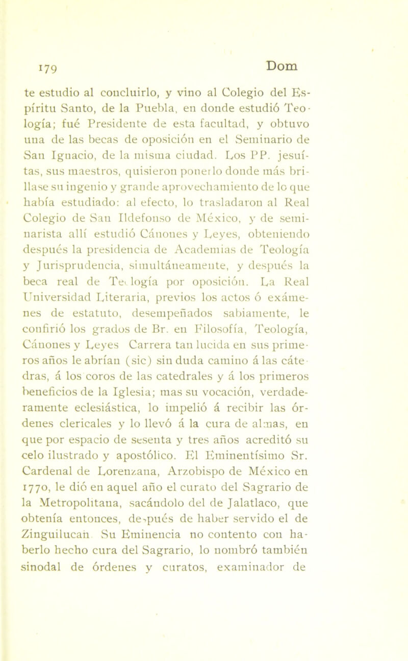te estudio al concluirlo, y vino al Colegio del Es- píritu Santo, de la Puebla, en donde estudió Teo- logía; fué Presidente de esta facultad, y obtuvo una de las becas de oposición en el Seminario de San Ignacio, de la misma ciudad. Los PP. jesuí- tas, sus maestros, quisieron ponerlo donde más bri- llase su ingenio y grande aprovechamiento de lo que había estudiado: al efecto, lo trasladaron al Real Colegio de Sau Ildefonso de México, y de semi- narista allí estudió Cánones y Leyes, obteniendo después la presidencia de Academias de Teología y Jurisprudencia, simultáneamente, y después la beca real de Teología por oposición. La Real Universidad Literaria, previos los actos ó exáme- nes de estatuto, desempeñados sabiamente, le confirió los grados de Br. en Filosofía, Teología, Cánones y Leyes Carrera tan lucida en sus prime- ros años le abrían (sic) sin duda camino á las cáte dras, á los coros de las catedrales y á los primeros beneficios de la Iglesia; mas su vocación, verdade- ramente eclesiástica, lo impelió á recibir las ór- denes clericales y lo llevó á la cura de almas, en que por espacio de sesenta y tres años acreditó su celo ilustrado y apostólico. El Eminentísimo Sr. Cardenal de Lorenzaua, Arzobispo de México en 1770, le dió en aquel año el curato del Sagrario de la Metropolitana, sacándolo del de Jalatlaco, que obtenía entonces, después de haber servido el de Zinguilucan Su Eminencia no contento con ha- berlo hecho cura del Sagrario, lo nombró también sinodal de órdenes y curatos, examinador de