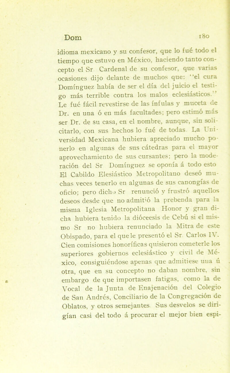 idioma mexicano y su confesor, que lo fué todo el tiempo que estuvo en México, haciendo tanto con- cepto el Sr Cardenal de su confesor, que varias ocasiones dijo delante de muchos que: “el cura Domínguez había de ser el día del juicio el testi- go más terrible contra los malos eclesiásticos. Le fué fácil revestirse de las ínfulas y muceta de Dr. en una ó en más facultades; pero estimó más ser Dr. de su casa, en el nombre, aunque, sin soli- citarlo, con sus hechos lo fué de todas. La Lni- versidad Mexicana hubiera apreciado mucho po- nerlo en algunas de sus cátedras para el mayor aprovechamiento de sus cursantes; pero la mode- ración del Sr Domínguez se oponía á todo esto El Cabildo Elesiástico Metropolitano deseó mu- chas veces tenerlo en algunas de sus canongías de oficio; pero dicho Sr renunció y frustró aquellos deseos desde que no admit’ó la prebenda para la misma Iglesia Metropolitana Honor y gran di- cha hubiera tenido la dióceesis de Cebú si el mis- mo Sr no hubiera renunciado la Mitra de este Obispado, para el que le presentó el Sr Carlos IV. Cien comisiones honoríficas quisieron cometerle los superiores gobiernos eclesiástico y civil de Mé- xico, consiguiéndose apenas que admitiese una ú otra, que en su concepto no daban nombre, sin embargo de que importasen fatigas, como la de Vocal de la Junta de Enajenación del Colegio de San Andrés, Conciliario de la Congregación de Oblatos, y otros semejantes Sus desvelos se diri- gían casi del todo á procurar el mejor bien espi-