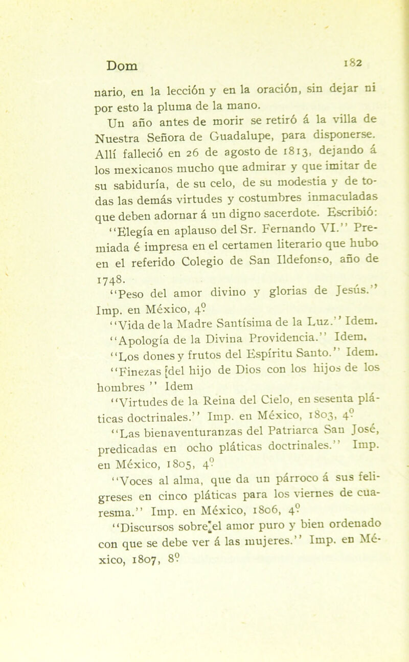 nario, en la lección y en la oración, sin dejar ni por esto la pluma de la mano. Un año antes de morir se retiró á la villa de Nuestra Señora de Guadalupe, para disponerse. Allí falleció en 26 de agosto de 1813, dejando á los mexicanos mucho que admirar y que imitar de su sabiduría, de su celo, de su modestia y de to- das las demás virtudes y costumbres inmaculadas que deben adornar á un digno sacerdote. Escribió: “Elegía en aplauso del Sr. Fernando VI.” Pre- miada é impresa en el certamen literario que hubo en el referido Colegio de San Ildefonso, año de 1748. “Peso del amor divino y glorias de Jesús. ’ Imp. en México, 4? ‘ ‘Vida de la Madre Santísima de la Luz. Idem. “Apología de la Divina Providencia.” Idem. “Los dones y frutos del Espíritu Santo. Idem. “Finezas [del hijo de Dios con los hijos de los hombres ” Idem “Virtudes de la Reina del Cielo, en sesenta plá- ticas doctrinales.” Imp. en México, 1803, 4- “Las bienaventuranzas del Patriarca San José, predicadas en ocho pláticas doctrinales.” Imp. en México, 1805, 4? “Voces al alma, que da un párroco á sus feli- greses en cinco platicas para los viernes de cua- resma.” Imp. en México, 1806, 4? “Discursos sobre¡el amor puro y bien ordenado con que se debe ver á las mujeres.” Imp. en Mé- xico, 1807, 8?