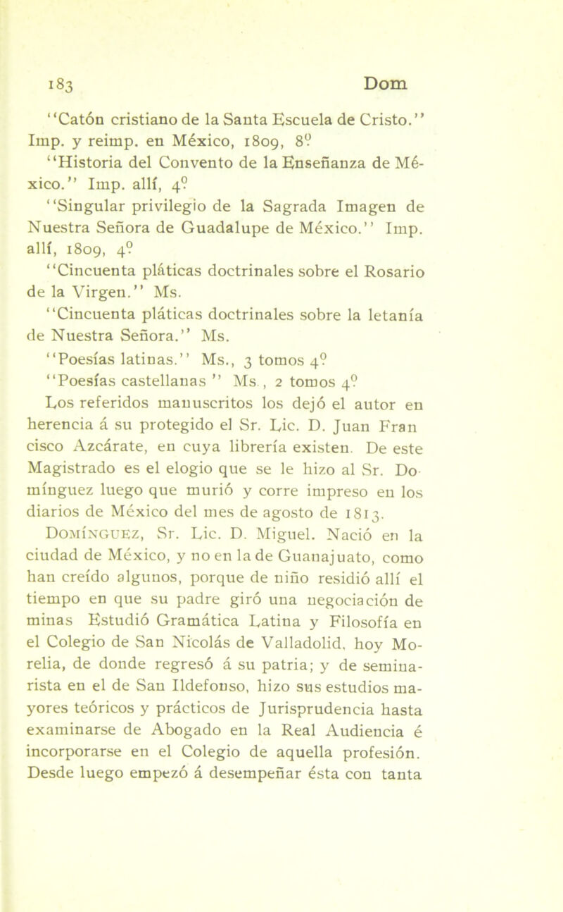 “Catón cristiano de la Santa Escuela de Cristo.’’ Imp. y reimp. en México, 1809, 8? “Historia del Convento de la Enseñanza de Mé- xico.” Imp. allí, 4? “Singular privilegio de la Sagrada Imagen de Nuestra Señora de Guadalupe de México.’’ Imp. allí, 1809, 4° “Cincuenta pláticas doctrinales sobre el Rosario de la Virgen.” Ms. “Cincuenta pláticas doctrinales sobre la letanía de Nuestra Señora.’’ Ms. “Poesías latinas.’’ Ms., 3 tomos 4? “Poesías castellanas ” Ms., 2 tomos 4? Los referidos manuscritos los dejó el autor en herencia á su protegido el Sr. Lie. D. Juan Fran cisco Azcárate, en cuya librería existen. De este Magistrado es el elogio que se le hizo al Sr. Do mínguez luego que murió y corre impreso en los diarios de México del mes de agosto de 1813. Domínguez, Sr. Lie. D. Miguel. Nació en la ciudad de México, y no en la de Guanajuato, como han creído algunos, porque de niño residió allí el tiempo en que su padre giró una negociación de minas Estudió Gramática Latina y Filosofía en el Colegio de San Nicolás de Valladolid, hoy Mo- relia, de donde regresó á su patria; y de semina- rista en el de San Ildefonso, hizo sus estudios ma- yores teóricos y prácticos de Jurisprudencia hasta examinarse de Abogado en la Real Audiencia é incorporarse en el Colegio de aquella profesión. Desde luego empezó á desempeñar ésta con tanta
