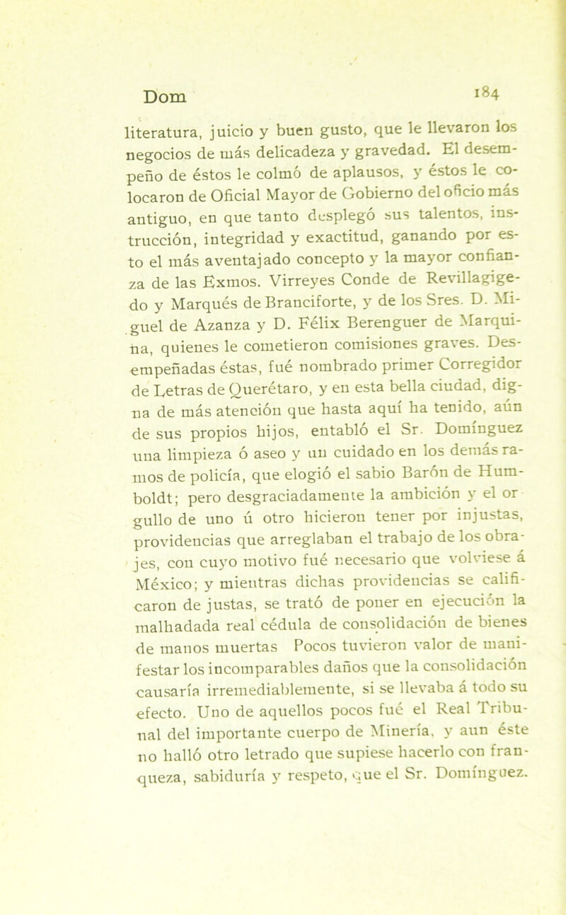 literatura, juicio y buen gusto, que le llevaron los negocios de más delicadeza y gravedad. El desem- peño de éstos le colmó de aplausos, y éstos le co- locaron de Oficial Mayor de Gobierno del oficio más antiguo, en que tanto desplegó sus talentos, ins- trucción, integridad y exactitud, ganando por es- to el más aventajado concepto y la mayor confian- za de las Exmos. Virreyes Conde de Revillagige- do y Marqués de Branciforte, y de los Sres. D. Mi- guel de Azanza y D. Félix Berenguer de Marqui- da, quienes le cometieron comisiones graves. Des- empeñadas éstas, fue nombrado primer Corregidor de Detrás de Querétaro, y en esta bella ciudad, dig- na de más atención que hasta aquí ha tenido, aún de sus propios hijos, entablo el Sr. Domínguez una limpieza ó aseo y un cuidado en los demás ra- mos de policía, que elogio el sabio Barón de Hum- boldt; pero desgraciadamente la ambición y el or güilo de uno ú otro hicieron tener por injustas, providencias que arreglaban el trabajo de los obra- jes, con cuyo motivo fué necesario que volviese á México; y mientras dichas providencias se califi- caron de justas, se trató de poner en ejecución la malhadada real cédula de consolidación de bienes de manos muertas Pocos tuvieron valor de mani- festar los incomparables daños que la consolidación causaría irremediablemente, si se llevaba á todo su efecto. Uno de aquellos pocos fué el Real Tribu- nal del importante cuerpo de Minería, y aun éste no halló otro letrado que supiese hacerlo con fran- queza, sabiduría y respeto, que el Sr. Domínguez.