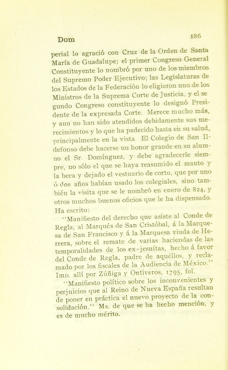 perial lo agració con Cruz de la Orden de Santa María de Guadalupe; el primer Congreso General Constituyente lo nombró por uno de los miembros del Supremo Poder Ejecutivo; las Legislaturas de los Estados de la Federación lo eligieron uno de los Ministros de la Suprema Corte de Justicia, y el se gundo Congreso constituyente lo designó Presi* dente de la expresada Corte. Merece mucho más, y aun no han sido atendidos debidamente sus me- recimientos y lo que ha padecido hasta en su salud, principalmente en la vista El Colegio de San Il- defonso debe hacerse un honor grande en su alum- no el Sr. Domínguez, y debe agradecerle siem- pre, no sólo el que se haya reasumido el manto y la beca y dejado el vestuario de corto, que por uno ó dos años habían usado los colegiales, sino tam- bién la visita que se le nombró en enero de 824, y otros muchos buenos oficios que le ha dispensado. Ha escrito: “Manifiesto del derecho que asiste al Conde de Regla, al Marqués de San Cristóbal, á la Marque- sa de San Francisco y á la Marquesa viuda de He- rrera, sobre el remate de varias haciendas de las temporalidades de los ex-jesuítas, hecho á favor del Conde de Regla, padre de aquéllos, y recla- mado poi los fiscales de la Audiencia de México. Imp. allí por Zúñiga y Ontiveros, 1795. fo1- “Manifiesto político sobre los inconvenientes 3 perjuicios que al Reino de Nueva España resultau de poner en práctica el nuevo proyecto de la con- solidación.” Ms. de que se ha hecho mención, y es de mucho mérito.