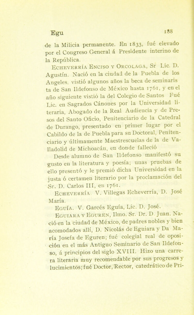 de la Milicia permanente. En 1833, fué elevado por el Congreso General á Presidente interino de la República. Echeverría Enctso y Orcolaga, Sr Lie. D. Agustín. Nació en la ciudad de la Puebla de los Angeles, vistió algunos años la beca de seminaris ta de San Ildefonso de México hasta 1761, y en el año siguiente vistió la del Colegio de Santos Fué Lie. en Sagrados Cánones por la Universidad li- teraria, Abogado de la Real Audiencia y de Pre- sos del Santo Oficio, Penitenciario de la Catedral de Durango, presentado en primer lugar por el Cabildo de la de Puebla para su Doctoral, Peniten- ciario y últimamente Maestrescuelas de la de Va- lladolid de Michoacáu, en donde falleció Desde alumno de San Ildefonso manifestó su gusto en la literatura y poesía; unas pruebas de ello presentó y le premió dicha L niversidad en la justa ó certamen literario por la proclamación del Sr. D. Carlos III, en 1761. Echeverría V. Villegas Echeverría, D. José María. Eguía. V. Garcés Eguía, Lie. D. José. Eguiara y EgurEn, limo. Sr. Dr. D Juan. Na- ció en la ciudad de México, de padres nobles y bien acomodados allí, D. Nicolás de Eguiara y Da Ma- ría Josefa de Eguren; fué colegial real de oposi- ción en el más Antiguo Seminario de San Ildefon- so, á principios del siglo XVIII. Hizo una carre- ra literaria muy recomendable por sus progresos y lucimientos; fué Doctor, Rector, catedrático de Pri-