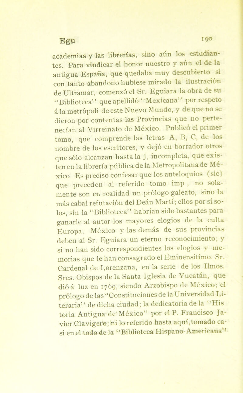 academias y las librerías, sino aun los estudian- tes. Para vindicar el honor nuestro y aún el de la antigua España, que quedaba muy descubierto si con tanto abandono hubiese mirado la ilustración de Ultramar, comenzó el Sr. Eguiara la obra de su “Biblioteca” que apellidó ‘ 'Mexicana” por respeto á la metrópoli de este Nuevo M undo, y de que no se dieron por contentas las Provincias que no perte- necían al Virreinato de México. Publicó el primer tomo, que comprende las letras A, B, C, de los nombre de los escritores, v dejó en borrador otros que sólo alcanzan hasta la J, incompleta, que exis- ten en la librería pública de la Metropolitana de Mé- xico Es preciso confesar que los auteloquios (sic) que preceden al referido tomo imp , no sola- mente son en realidad un prólogo galeato, sino la más cabal refutación del Deán Martí; ellos por sí so- los, sin la “Biblioteca” habrían sido bastantes para ganarle al autor los mayores elogios de la culta Europa. México y las demás de sus provincias deben al Sr. Eguiara un eterno reconocimiento; y si no han sido correspondientes los elogios y me- morias que le han consagrado el Emiuensitímo. Sr. Cardenal de Loreuzana, en la serie de los limos. Sres. Obispos de la Santa Iglesia de Yucatán, que dióá luz en 1769, siendo Arzobispo de México; el prólogo de las“Constituciones de la Universidad Li- teraria’ ’ de dicha ciudad; la dedicatoria de la ‘ ‘His toria Antigua de México” por el P. Francisco Ja- vier Clavigei'o; ni lo referido hasta aquí,tomado ca- si en el todo de la “Biblioteca Hispano-Americana’1