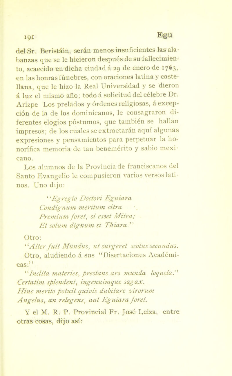 delSr. Beristáin, serán menos insuficientes las ala- banzas que se le hicieron después de su fallecimien- to, acaecido en dicha ciudad á 29 de enero de 1763, en las honras fúnebres, con oraciones latina y caste- llana, que le hizo la Real Universidad y se dieron á luz el mismo año; todo á solicitud del célebre Dr. Arizpe Los prelados y órdenes religiosas, á excep- ción de la de los dominicanos, le consagraron di- ferentes elogios postumos, que también se hallan impresos; de los cuales se extractarán aquí algunas expresiones y pensamientos para perpetuar la ho- norífica memoria de tan benemérito y sabio mexi- cano. Los alumnos de la Provincia de franciscanos del Santo Evangelio le compusieron varios versos lati- nos. Uno dijo: 1'Egregio Doctori Egniara ConcLignum meritum citra Premium foret, si esset Mitra; Et solum dignurn si Thiara. Otro: “ Alter fuit Mundus, ut surgeret seo tus secundas. Otro, aludiendo á sus “Disertaciones Académi- cas:’ ’ “Inclita materies, prestans ars inunda loquela. Certatirn splendent, ingenuimque sagax. Hiñe mérito potuit quivis dubitare virorum Angelus, an relegens, aut Eguiara foret. Y el M. R. P. Provincial Fr. José Leiza, entre otras cosas, dijo así: