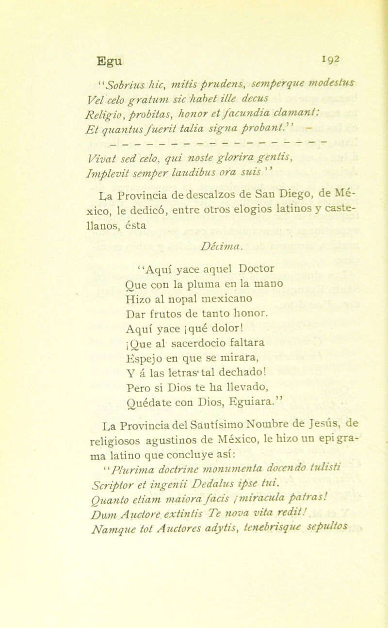 Egu J92 “Sobrias hic, mitis prudens, semperque m odes tus Vel celo gratuvi sic habet Ule decus Religio, probitas, honor et facundia clamant: Et quantus fuerit talia signa probant. Vivat sed celo, qui noste glorira gentis, Implevit semper laudibus ora suis La Provincia de descalzos de San Diego, de Mé- xico, le dedicó, entre otros elogios latinos y caste- llanos, ésta Décima. ‘ ‘Aquí yace aquel Doctor Que con la pluma en la mano Hizo al nopal mexicano Dar frutos de tanto honor. Aquí yace ¡qué dolor! ¡Que al sacerdocio faltara Espejo en que se mirara, Y á las letras1 tal dechado! Pero si Dios te ha llevado, Quédate con Dios, Eguiara.” La Provincia del Santísimo Nombre de Jesús, de religiosos agustinos de México, le hizo un epigra- ma latino que concluye así: “Plurima doctrine monumenta docendo tulisti Scriptor et inge7iii Dedalus ipse tui. Quanto etiam maiora facis ¡miranda potras! Dwi Auctore extintis Te nova vita redit!, Namque tot Auctorcs adytis, tcnebrisquc sepultos